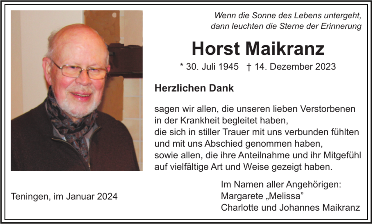 <p>Wenn die Sonne des Lebens untergeht,<br />dann leuchten die Sterne der Erinnerung</p><p>Horst Maikranz<br />* 30. Juli 1945 † 14. Dezember 2023</p><p>Herzlichen Dank<br />sagen wir allen, die unseren lieben Verstorbenen<br />in der Krankheit begleitet haben,<br />die sich in stiller Trauer mit uns verbunden fühlten<br />und mit uns Abschied genommen haben,<br />sowie allen, die ihre Anteilnahme und ihr Mitgefühl<br />auf vielfältige Art und Weise gezeigt haben.<br />Teningen, im Januar 2024</p><p>Im Namen aller Angehörigen:<br />Margarete „Melissa”<br />Charlotte und Johannes Maikranz</p>
