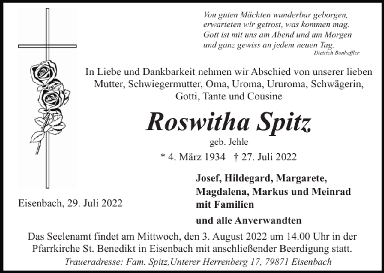 <p>Von guten Mächten wunderbar geborgen,<br />erwarteten wir getrost, was kommen mag.<br />Gott ist mit uns am Abend und am Morgen<br />und ganz gewiss an jedem neuen Tag.<br />Dietrich Bonheffler</p><p>In Liebe und Dankbarkeit nehmen wir Abschied von unserer lieben<br />Mutter, Schwiegermutter, Oma, Uroma, Ururoma, Schwägerin,<br />Gotti, Tante und Cousine</p><p>Roswitha Spitz<br />geb. Jehle</p><p>* 4. März 1934 † 27. Juli 2022</p><p>Eisenbach, 29. Juli 2022</p><p>Josef, Hildegard, Margarete,<br />Magdalena, Markus und Meinrad<br />mit Familien<br />und alle Anverwandten</p><p>Das Seelenamt findet am Mittwoch, den 3. August 2022 um 14.00 Uhr in der<br />Pfarrkirche St. Benedikt in Eisenbach mit anschließender Beerdigung statt.<br />Traueradresse: Fam. Spitz,Unterer Herrenberg 17, 79871 Eisenbach</p>