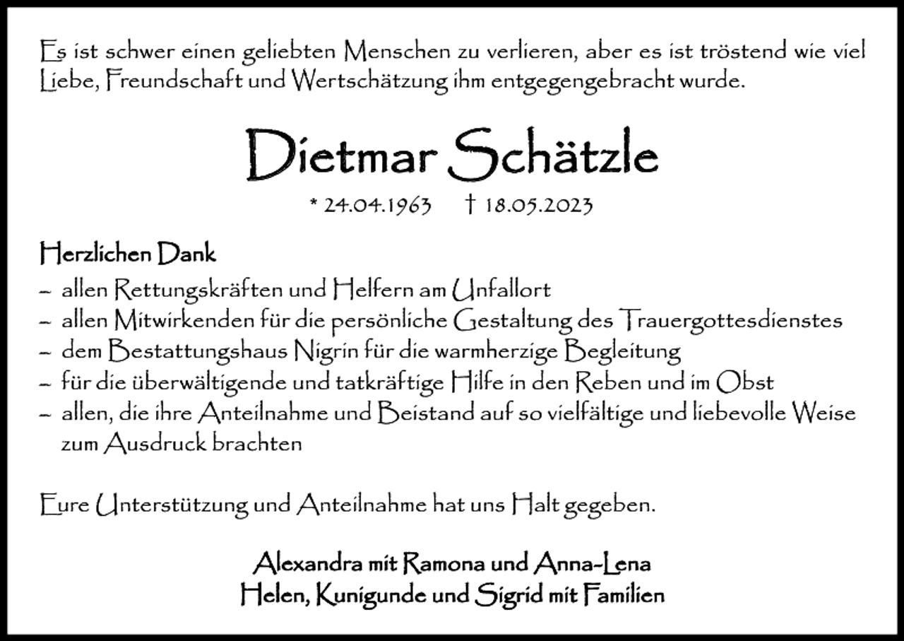 <p>Es ist schwer einen geliebten Menschen zu verlieren, aber es ist tröstend wie viel<br />Liebe, Freundschaft und Wertschätzung ihm entgegengebracht wurde.</p><p>Dietmar Schätzle<br />* 24.04.1963</p><p>† 18.05.2023</p><p>Herzlichen Dank<br />–<br />–<br />–<br />–<br />–</p><p>allen Rettungskräften und Helfern am Unfallort<br />allen Mitwirkenden für die persönliche Gestaltung des Trauergottesdienstes<br />dem Bestattungshaus Nigrin für die warmherzige Begleitung<br />für die überwältigende und tatkräftige Hilfe in den Reben und im Obst<br />allen, die ihre Anteilnahme und Beistand auf so vielfältige und liebevolle Weise<br />zum Ausdruck brachten</p><p>Eure Unterstützung und Anteilnahme hat uns Halt gegeben.<br />Alexandra mit Ramona und Anna-Lena<br />Helen, Kunigunde und Sigrid mit Familien</p>