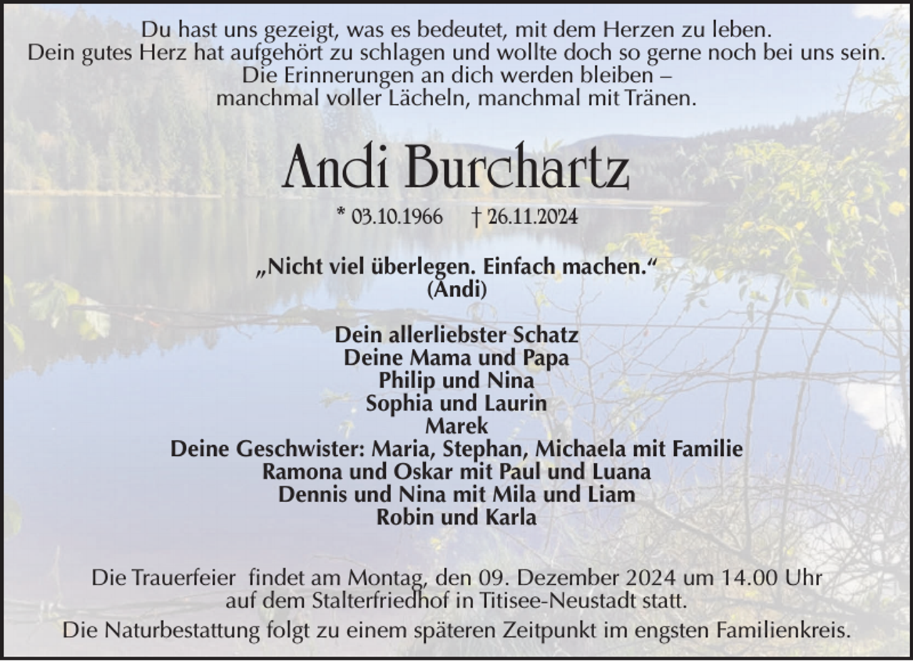 <p>Du hast uns gezeigt, was es bedeutet, mit dem Herzen zu leben.<br />Dein gutes Herz hat aufgehört zu schlagen und wollte doch so gerne noch bei uns sein.<br />Die Erinnerungen an dich werden bleiben –<br />manchmal voller Lächeln, manchmal mit Tränen.</p><p>Andi Burchartz<br />* 03.10.1966</p><p>† 26.11.2024</p><p>„Nicht viel überlegen. Einfach machen.“<br />(Andi)<br />Dein allerliebster Schatz<br />Deine Mama und Papa<br />Philip und Nina<br />Sophia und Laurin<br />Marek<br />Deine Geschwister: Maria, Stephan, Michaela mit Familie<br />Ramona und Oskar mit Paul und Luana<br />Dennis und Nina mit Mila und Liam<br />Robin und Karla<br />Die Trauerfeier findet am Montag, den 09. Dezember 2024 um 14.00 Uhr<br />auf dem Stalterfriedhof in Titisee-Neustadt statt.<br />Die Naturbestattung folgt zu einem späteren Zeitpunkt im engsten Familienkreis.</p>
