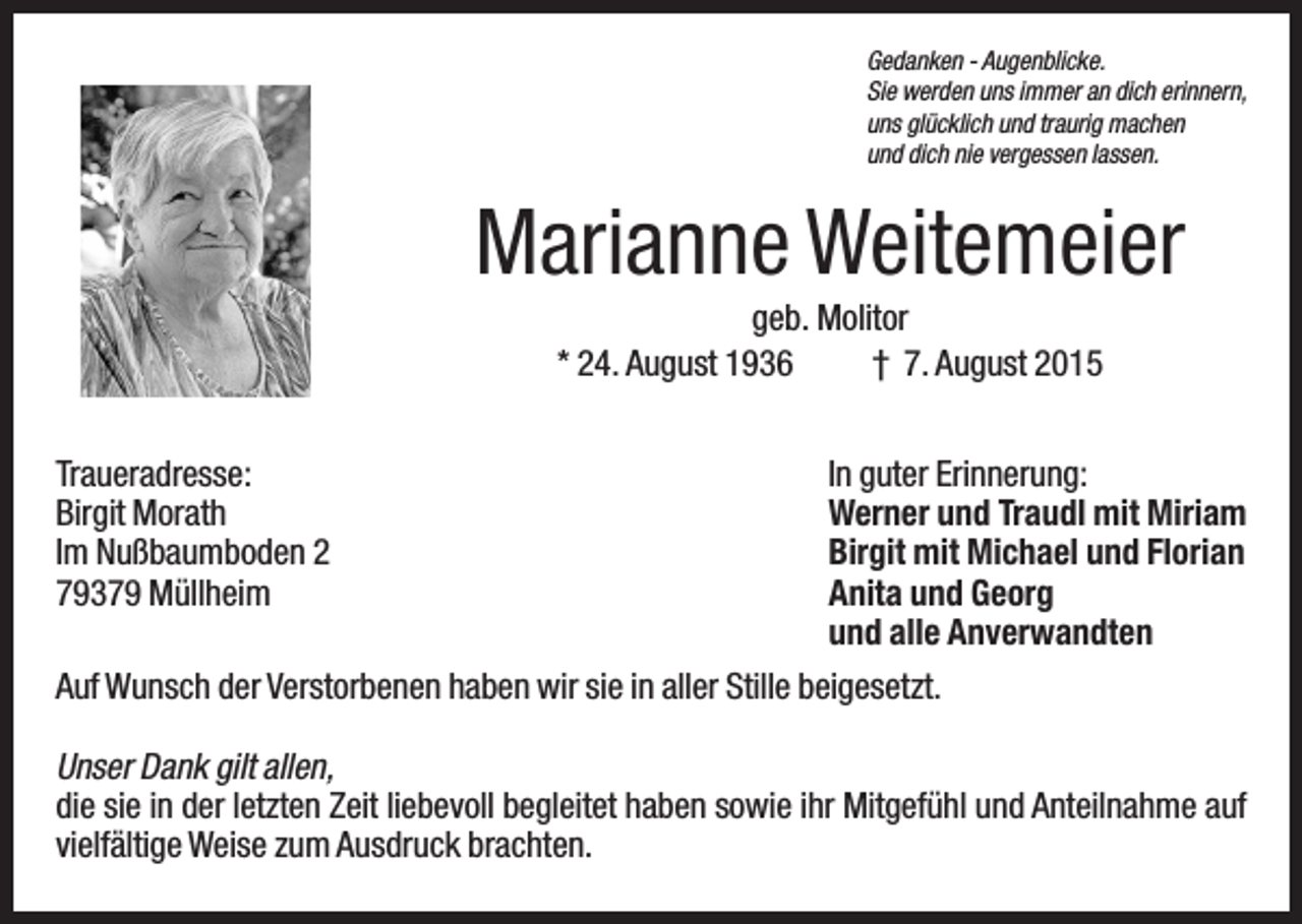 <p>Gedanken - Augenblicke.<br />Sie werden uns immer an dich erinnern,<br />uns glücklich und traurig machen<br />und dich nie vergessen lassen.</p><p>Marianne Weitemeier<br />geb. Molitor<br />* 24. August 1936<br />† 7. August 2015<br />Traueradresse:<br />Birgit Morath<br />Im Nußbaumboden 2<br />79379 Müllheim</p><p>In guter Erinnerung:<br />Werner und Traudl mit Miriam<br />Birgit mit Michael und Florian<br />Anita und Georg<br />und alle Anverwandten</p><p>Auf Wunsch der Verstorbenen haben wir sie in aller Stille beigesetzt.<br />Unser Dank gilt allen,<br />die sie in der letzten Zeit liebevoll begleitet haben sowie ihr Mitgefühl und Anteilnahme auf<br />vielfältige Weise zum Ausdruck brachten.</p>