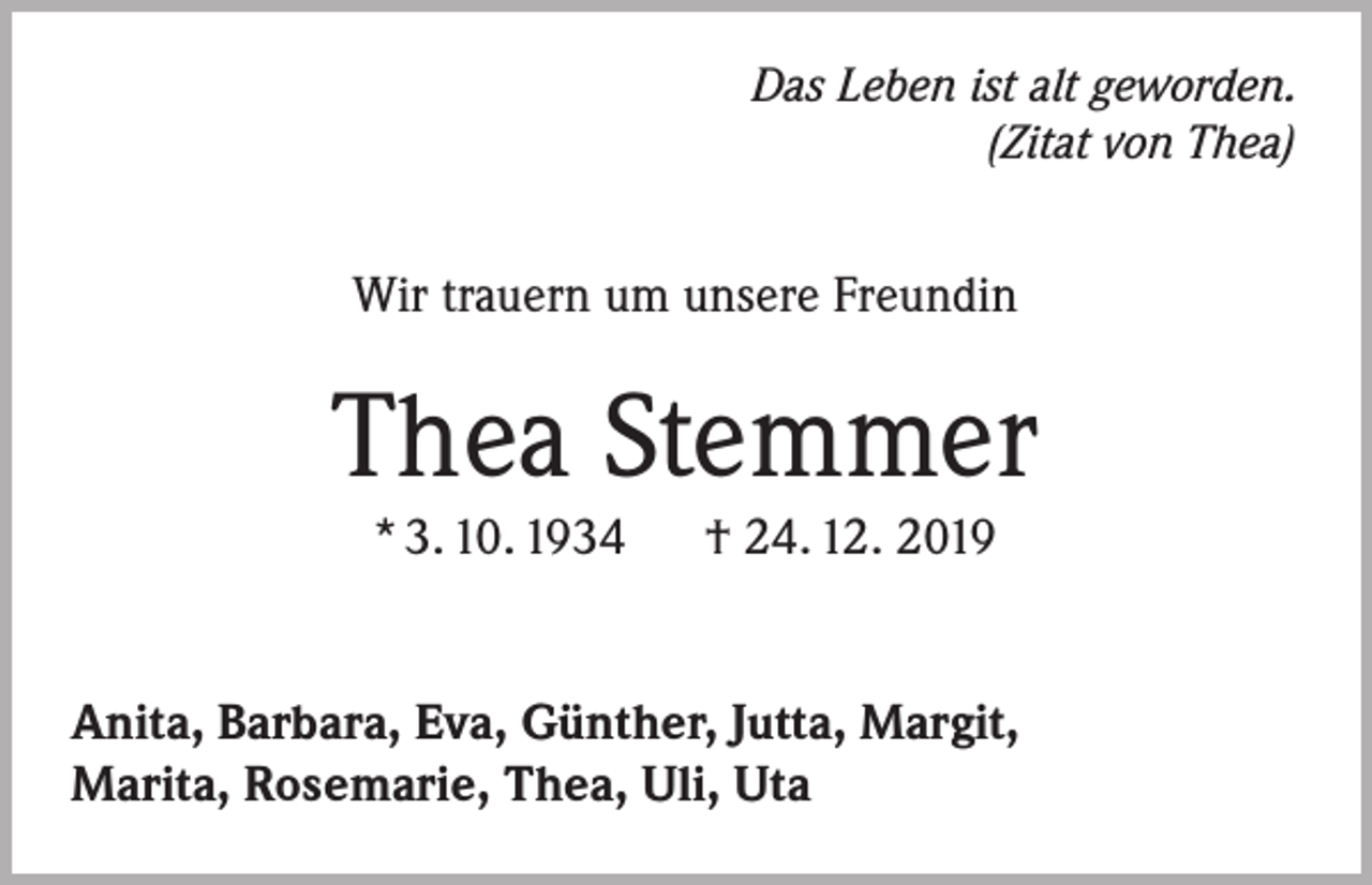 <p>Das Leben ist alt geworden.<br />(Zitat von Thea)</p><p>Wir trauern um unsere Freundin</p><p>Thea Stemmer<br />* 3. 10. 1934</p><p>† 24. 12. 2019</p><p>Anita, Barbara, Eva, Günther, Jutta, Margit,<br />Marita, Rosemarie, Thea, Uli, Uta</p>