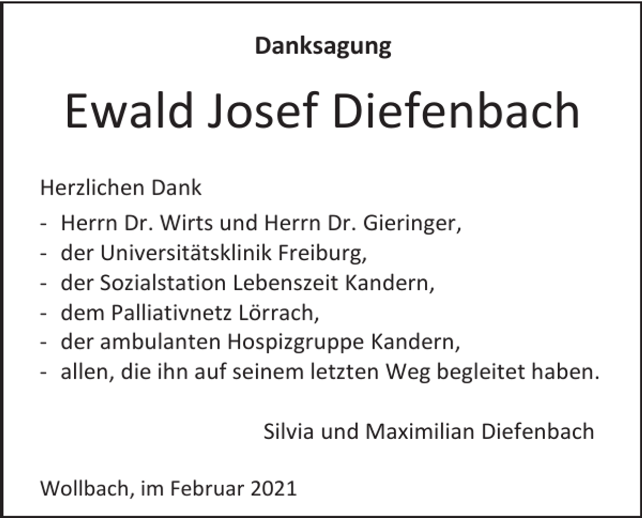 <p>Danksagung</p><p>Ewald Josef Diefenbach<br />Herzlichen Dank<br />- Herrn Dr. Wirts und Herrn Dr. Gieringer,<br />- der Universitätsklinik Freiburg,<br />- der Sozialstation Lebenszeit Kandern,<br />- dem Palliativnetz Lörrach,<br />- der ambulanten Hospizgruppe Kandern,<br />- allen, die ihn auf seinem letzten Weg begleitet haben.<br />Silvia und Maximilian Diefenbach<br />Wollbach, im Februar 2021</p>