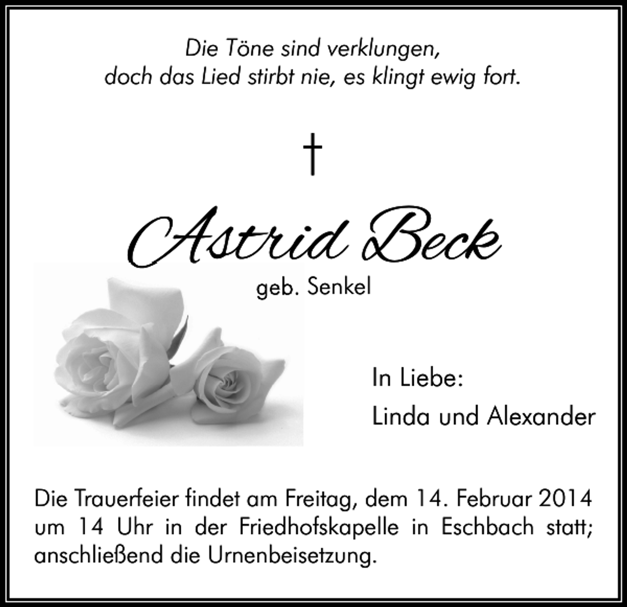 <p>Die Töne sind verklungen,<br />doch das Lied stirbt nie, es klingt ewig fort.</p><p>†</p><p>Astrid Beck<br />geb. Senkel</p><p>In Liebe:<br />Linda und Alexander<br />Die Trauerfeier findet am Freitag, dem 14. Februar 2014<br />um 14 Uhr in der Friedhofskapelle in Eschbach statt;<br />anschließend die Urnenbeisetzung.</p>