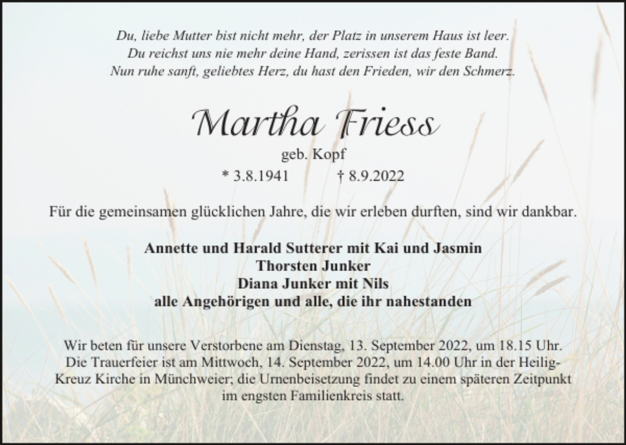 <p>Du, liebe Mutter bist nicht mehr, der Platz in unserem Haus ist leer.<br />Du reichst uns nie mehr deine Hand, zerissen ist das feste Band.<br />Nun ruhe sanft, geliebtes Herz, du hast den Frieden, wir den Schmerz.</p><p>Martha Friess<br />geb. Kopf<br />* 3.8.1941<br />† 8.9.2022<br />Für die gemeinsamen glücklichen Jahre, die wir erleben durften, sind wir dankbar.<br />Annette und Harald Sutterer mit Kai und Jasmin<br />Thorsten Junker<br />Diana Junker mit Nils<br />alle Angehörigen und alle, die ihr nahestanden<br />Wir beten für unsere Verstorbene am Dienstag, 13. September 2022, um 18.15 Uhr.<br />Die Trauerfeier ist am Mittwoch, 14. September 2022, um 14.00 Uhr in der HeiligKreuz Kirche in Münchweier; die Urnenbeisetzung findet zu einem späteren Zeitpunkt<br />im engsten Familienkreis statt.</p>