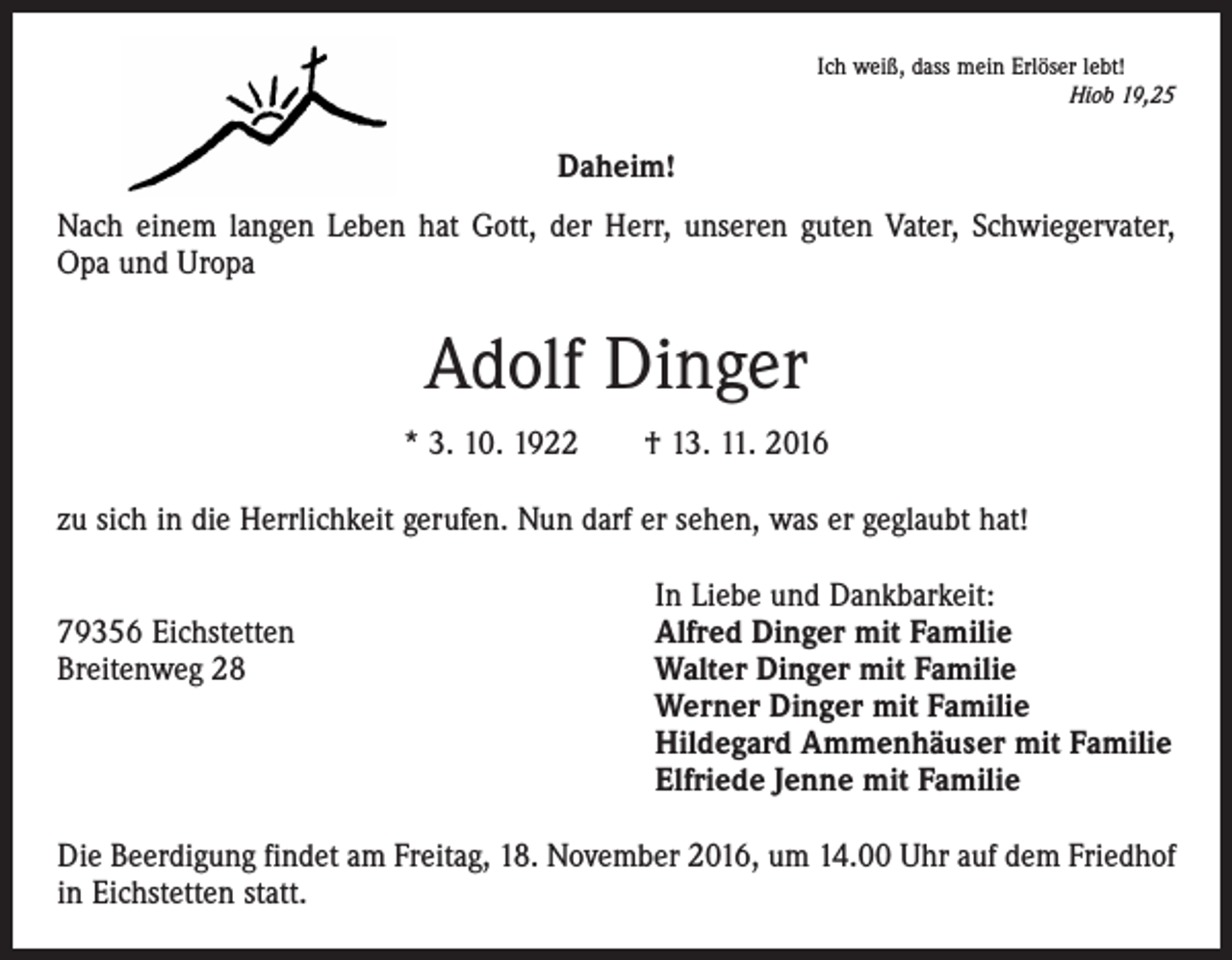 <p>Ich weiß, dass mein Erlöser lebt!</p><p>Hiob 19,25</p><p>Daheim!<br />Nach einem langen Leben hat Gott, der Herr, unseren guten Vater, Schwiegervater,<br />Opa und Uropa</p><p>Adolf Dinger<br />* 3. 10. 1922 † 13. 11. 2016<br />zu sich in die Herrlichkeit gerufen. Nun darf er sehen, was er geglaubt hat!</p><p>In Liebe und Dankbarkeit:<br />79356 Eichstetten<br />Alfred Dinger mit Familie<br />Breitenweg 28 Walter Dinger mit Familie<br />Werner Dinger mit Familie<br />Hildegard Ammenhäuser mit Familie<br />Elfriede Jenne mit Familie<br />Die Beerdigung findet am Freitag, 18. November 2016, um 14.00 Uhr auf dem Friedhof<br />in Eichstetten statt.</p>