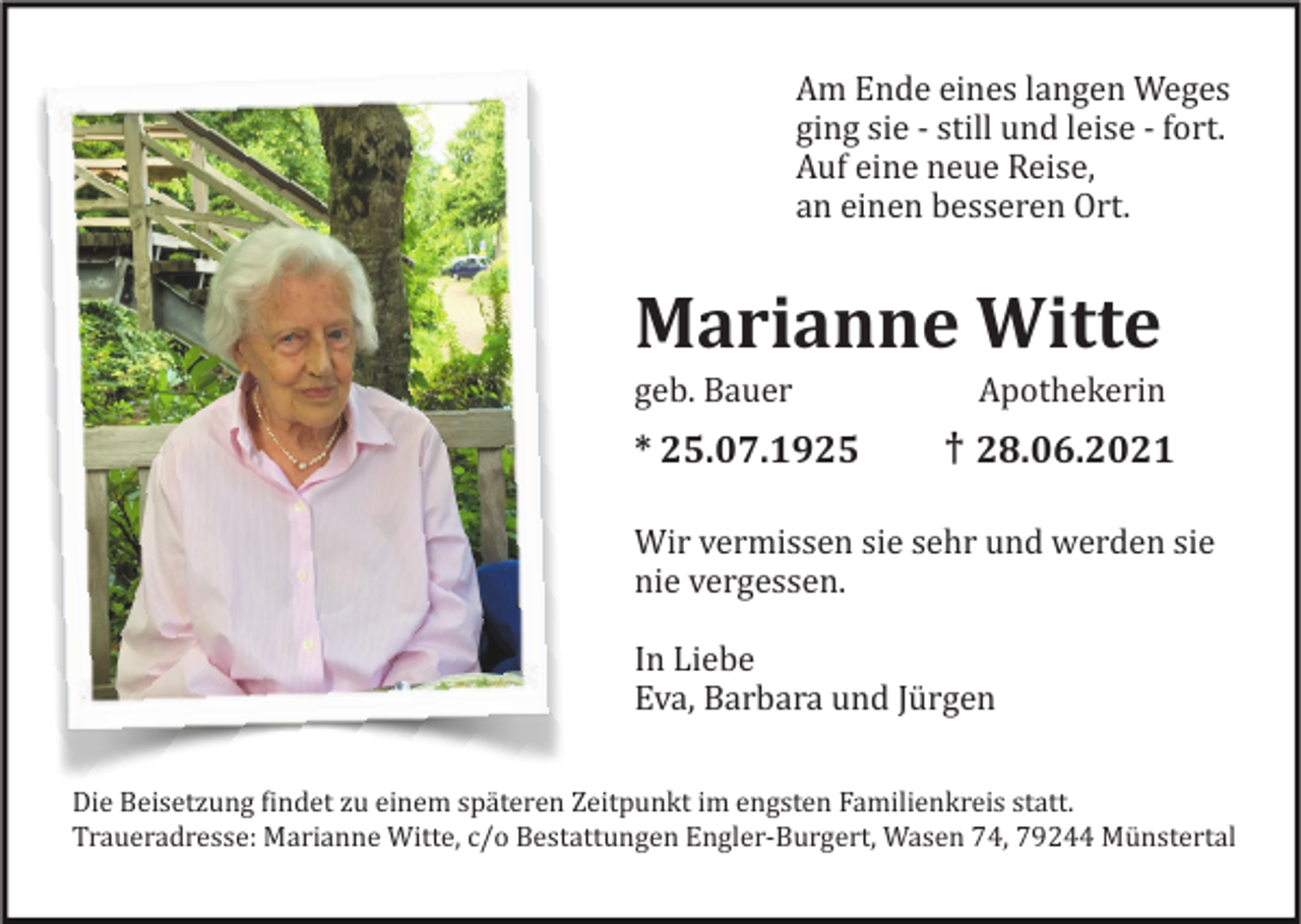 <p>Am Ende eines langen Weges<br />ging sie - still und leise - fort.<br />Auf eine neue Reise,<br />an einen besseren Ort.</p><p>Marianne Witte<br />geb. Bauer Apothekerin</p><p>†<br />* 25.07.1925 + 28.06.2021<br />Wir vermissen sie sehr und werden sie<br />nie vergessen.<br />In Liebe<br />Eva, Barbara und Jü rgen<br />Die Beisetzung Eindet zu einem spä teren Zeitpunkt im engsten Familienkreis statt.<br />Traueradresse: Marianne Witte, c/o Bestattungen Engler-Burgert, Wasen 74, 79244 Mü nstertal</p>