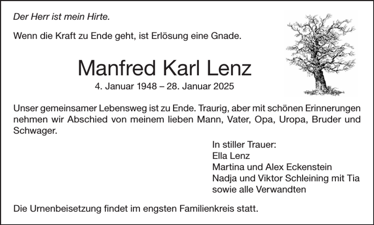 <p>Der<br />ististmein<br />Der Herr<br />HERR<br />meinHirte.<br />Hirte.<br />Wenn<br />Ende geht,<br />geht,ist<br />istErlösung<br />Erlösungeine<br />eineGnade.<br />Gnade.<br />Wenn die<br />die Kraft<br />Kraft zu Ende</p><p>Manfred<br />Karl Lenz<br />Lenz<br />Manfred Karl<br />4.<br />4. Januar<br />Januar -– 28. Januar<br />Januar</p><p>Unser<br />gemeinsamer Lebensweg ist zu Ende. Traurig, aber mit schönen Erinnerungen<br />Unser gemeinsamer Lebensweg ist zu Ende. Traurig, aber mit schönen Erinnerungen<br />nehmen<br />Mann,<br />Vater,<br />Opa,<br />Uropa,<br />Bruder<br />und<br />nehmen wir<br />wirAbschied<br />Abschied von<br />vonmeinem<br />meinemlieben<br />lieben<br />Mann,<br />Vater,<br />Opa,<br />Uropa,<br />Bruder<br />Schwager.<br />und Schwager.<br />In stillerInTrauer:<br />stiller Trauer:<br />Ella Lenz<br />Ella Lenz<br />MartinaMartina<br />und Alex<br />Eckenstein<br />Eckenstein<br />und Alex<br />Nadja,<br />Viktor<br />und Tia mit Tia<br />Nadja und<br />Viktor<br />Schleining<br />sowie<br />alle Verwandten<br />sowie alle<br />Verwandten<br />DieUrnenbeisetzung<br />Urnenbeisetzung findet<br />Die<br />findetim<br />imengsten<br />engstenFamilienkreis<br />Familienkreisstatt.<br />statt.</p>
