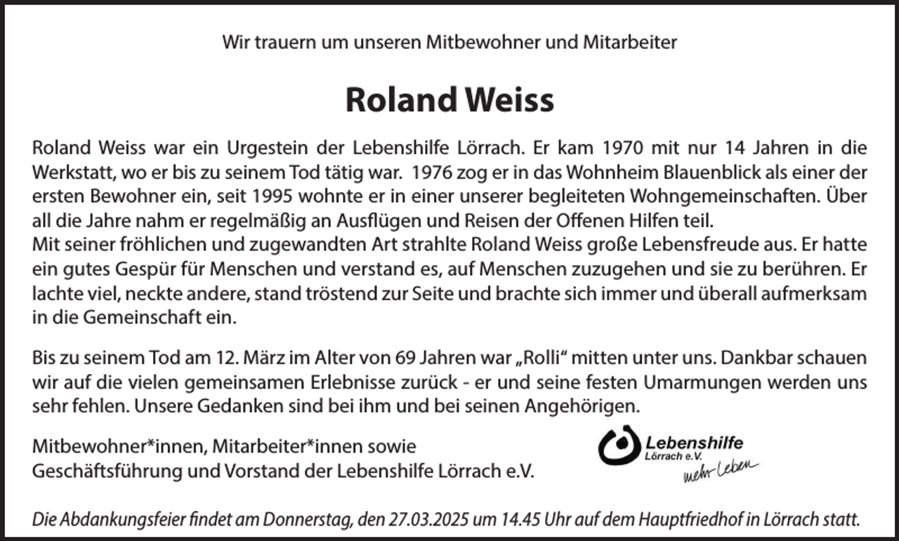 <p>Wir trauern um unseren Mitbewohner und Mitarbeiter</p><p>Roland Weiss<br />Roland Weiss war ein Urgestein der Lebenshilfe Lörrach. Er kam 1970 mit nur 14 Jahren in die<br />Werkstatt, wo er bis zu seinem Tod tätig war. 1976 zog er in das Wohnheim Blauenblick als einer der<br />ersten Bewohner ein, seit 1995 wohnte er in einer unserer begleiteten Wohngemeinschaften. Über<br />all die Jahre nahm er regelmäßig an Ausflügen und Reisen der Offenen Hilfen teil.<br />Mit seiner fröhlichen und zugewandten Art strahlte Roland Weiss große Lebensfreude aus. Er hatte<br />ein gutes Gespür für Menschen und verstand es, auf Menschen zuzugehen und sie zu berühren. Er<br />lachte viel, neckte andere, stand tröstend zur Seite und brachte sich immer und überall aufmerksam<br />in die Gemeinschaft ein.<br />Bis zu seinem Tod am 12. März im Alter von 69 Jahren war „Rolli“ mitten unter uns. Dankbar schauen<br />wir auf die vielen gemeinsamen Erlebnisse zurück - er und seine festen Umarmungen werden uns<br />sehr fehlen. Unsere Gedanken sind bei ihm und bei seinen Angehörigen.<br />Mitbewohner*innen, Mitarbeiter*innen sowie<br />Geschäftsführung und Vorstand der Lebenshilfe Lörrach e.V.<br />Die Abdankungsfeier findet am Donnerstag, den 27.03.2025 um 14.45 Uhr auf dem Hauptfriedhof in Lörrach statt.</p>