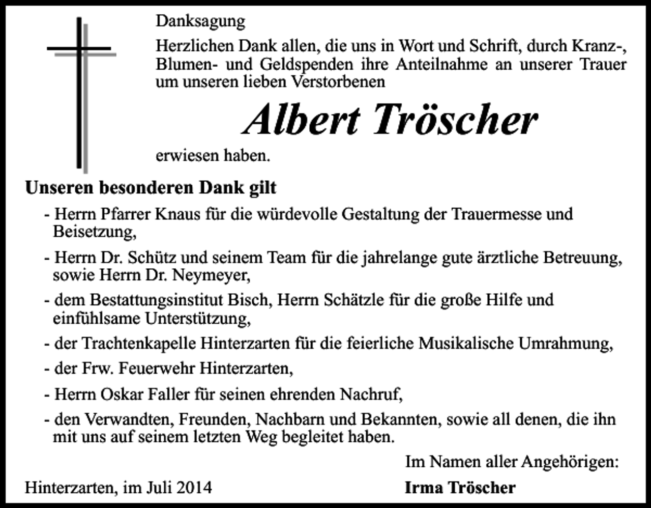 <p>Danksagung<br />Herzlichen Dank allen, die uns in Wort und Schrift, durch Kranz-,<br />Blumen- und Geldspenden ihre Anteilnahme an unserer Trauer<br />um unseren lieben Verstorbenen</p><p>Albert Tröscher</p><p>erwiesen haben.</p><p>Unseren besonderen Dank gilt<br />- Herrn Pfarrer Knaus für die würdevolle Gestaltung der Trauermesse und<br />Beisetzung,<br />- Herrn Dr. Schütz und seinem Team für die jahrelange gute ärztliche Betreuung,<br />sowie Herrn Dr. Neymeyer,<br />- dem Bestattungsinstitut Bisch, Herrn Schätzle für die große Hilfe und<br />einfühlsame Unterstützung,<br />- der Trachtenkapelle Hinterzarten für die feierliche Musikalische Umrahmung,<br />- der Frw. Feuerwehr Hinterzarten,<br />- Herrn Oskar Faller für seinen ehrenden Nachruf,<br />- den Verwandten, Freunden, Nachbarn und Bekannten, sowie all denen, die ihn<br />mit uns auf seinem letzten Weg begleitet haben.<br />Im Namen aller Angehörigen:<br />Hinterzarten, im Juli 2014<br />Irma Tröscher</p>