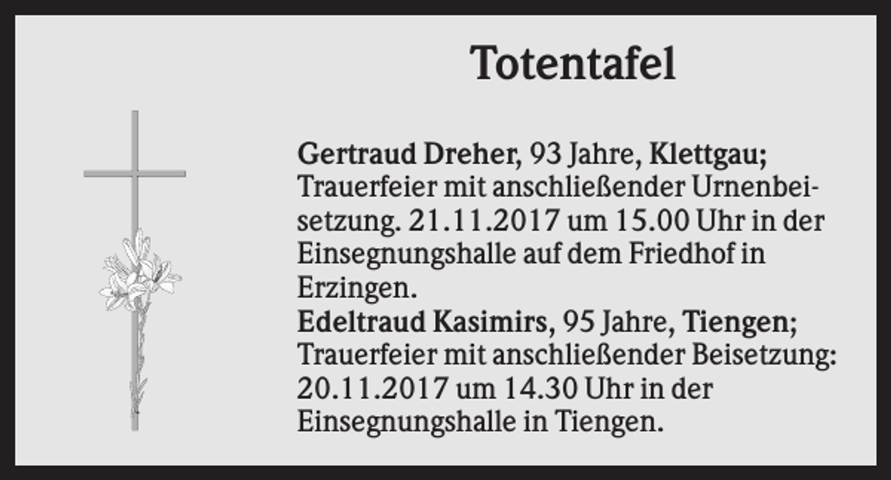 <p>Totentafel<br />Gertraud Dreher, 93 Jahre, Klettgau;<br />Trauerfeier mit anschließender Urnenbeisetzung. 21.11.2017 um 15.00 Uhr in der<br />Einsegnungshalle auf dem Friedhof in<br />Erzingen.<br />Edeltraud Kasimirs, 95 Jahre, Tiengen;<br />Trauerfeier mit anschließender Beisetzung:<br />20.11.2017 um 14.30 Uhr in der<br />Einsegnungshalle in Tiengen.</p>