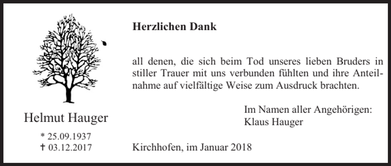 <p>Herzlichen Dank<br />all denen, die sich beim Tod unseres lieben Bruders in<br />stiller Trauer mit uns verbunden fühlten und ihre Anteilnahme auf vielfältige Weise zum Ausdruck brachten.</p><p>Helmut Hauger<br />* 25.09.1937<br /> 03.12.2017</p><p>Im Namen aller Angehörigen:<br />Klaus Hauger<br />Kirchhofen, im Januar 2018</p>