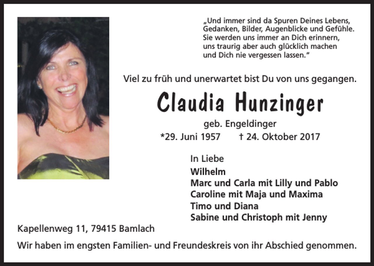 <p>„Und immer sind da Spuren Deines Lebens,<br />Gedanken, Bilder, Augenblicke und Gefühle.<br />Sie werden uns immer an Dich erinnern,<br />uns traurig aber auch glücklich machen<br />und Dich nie vergessen lassen.“</p><p>Viel zu früh und unerwartet bist Du von uns gegangen.</p><p>Claudia Hunzinger<br />geb. Engeldinger<br />*29. Juni 1957 † 24. Oktober 2017</p><p>Kapellenweg 11, 79415 Bamlach</p><p>In Liebe<br />Wilhelm<br />Marc und Carla mit Lilly und Pablo<br />Caroline mit Maja und Maxima<br />Timo und Diana<br />Sabine und Christoph mit Jenny</p><p>Wir haben im engsten Familien- und Freundeskreis von ihr Abschied genommen.</p>