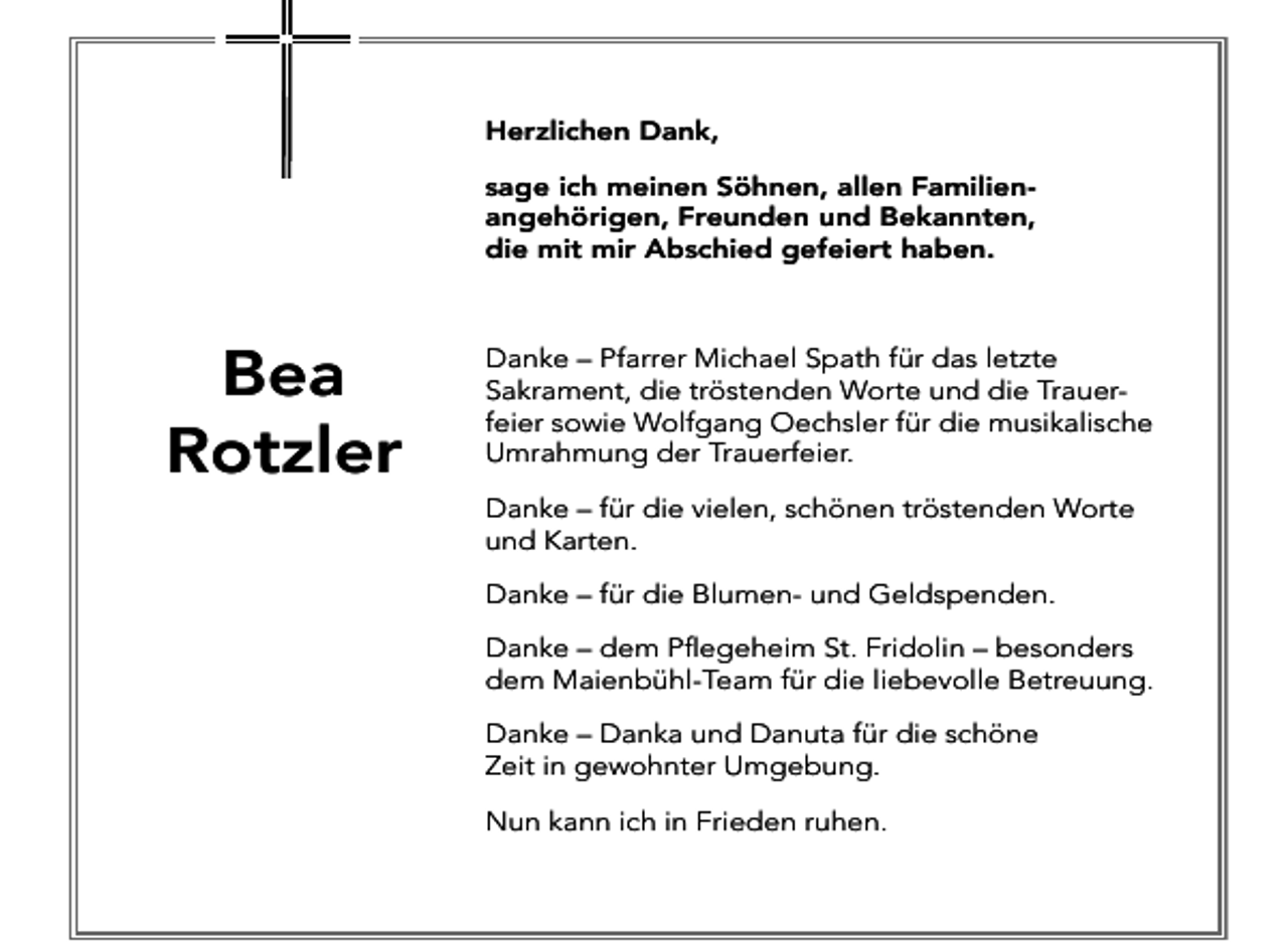 <p>Herzlichen Dank,<br />sage ich meinen Söhnen, allen Familienangehörigen, Freunden und Bekannten,<br />die mit mir Abschied gefeiert haben.</p><p>Bea<br />Rotzler</p><p>Danke – Pfarrer Michael Spath für das letzte<br />Sakrament, die tröstenden Worte und die Trauerfeier sowie Wolfgang Oechsler für die musikalische<br />Umrahmung der Trauerfeier.<br />Danke – für die vielen, schönen tröstenden Worte<br />und Karten.<br />Danke – für die Blumen- und Geldspenden.<br />Danke – dem Pflegeheim St. Fridolin – besonders<br />dem Maienbühl-Team für die liebevolle Betreuung.<br />Danke – Danka und Danuta für die schöne<br />Zeit in gewohnter Umgebung.<br />Nun kann ich in Frieden ruhen.</p>