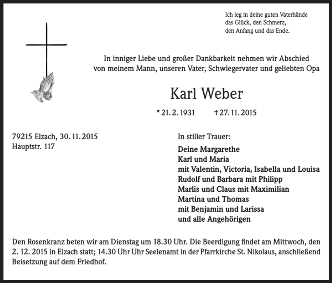 <p>Ich leg in deine guten Vaterhände<br />das Glück, den Schmerz,<br />den Anfang und das Ende.</p><p>In inniger Liebe und großer Dankbarkeit nehmen wir Abschied<br />von meinem Mann, unseren Vater, Schwiegervater und geliebten Opa</p><p>Karl Weber<br />* 21. 2. 1931<br />79215 Elzach, 30. 11. 2015<br />Hauptstr. 117</p><p>† 27. 11. 2015</p><p>In stiller Trauer:<br />Deine Margarethe<br />Karl und Maria<br />mit Valentin, Victoria, Isabella und Louisa<br />Rudolf und Barbara mit Philipp<br />Marlis und Claus mit Maximilian<br />Martina und Thomas<br />mit Benjamin und Larissa<br />und alle Angehörigen</p><p>Den Rosenkranz beten wir am Dienstag um 18.30 Uhr. Die Beerdigung findet am Mittwoch, den<br />2. 12. 2015 in Elzach statt; 14.30 Uhr Uhr Seelenamt in der Pfarrkirche St. Nikolaus, anschließend<br />Beisetzung auf dem Friedhof.</p>