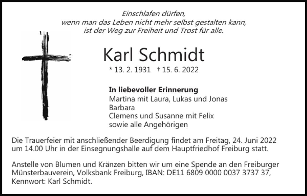 <p>Einschlafen dürfen,<br />wenn man das Leben nicht mehr selbst gestalten kann,<br />ist der Weg zur Freiheit und Trost für alle.</p><p>Karl Schmidt<br />* 13. 2. 1931 † 15. 6. 2022</p><p>In liebevoller Erinnerung<br />Martina mit Laura, Lukas und Jonas<br />Barbara<br />Clemens und Susanne mit Felix<br />sowie alle Angehörigen<br />Die Trauerfeier mit anschließender Beerdigung findet am Freitag, 24. Juni 2022<br />um 14.00 Uhr in der Einsegnungshalle auf dem Hauptfriedhof Freiburg statt.<br />Anstelle von Blumen und Kränzen bitten wir um eine Spende an den Freiburger<br />Münsterbauverein, Volksbank Freiburg, IBAN: DE11 6809 00,<br />Kennwort: Karl Schmidt.</p>