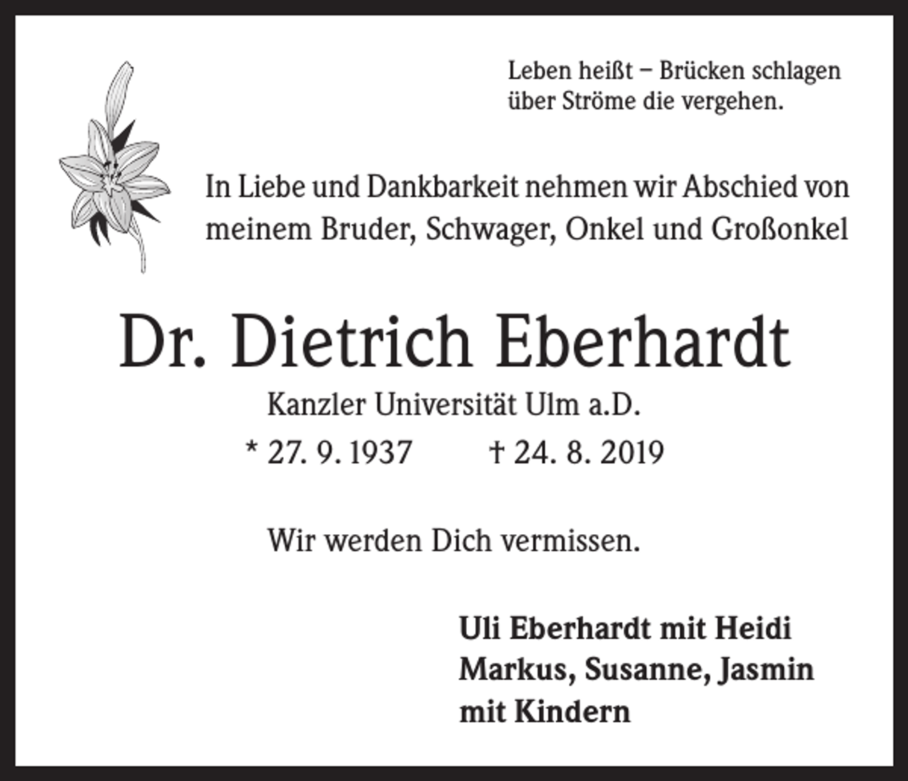 <p>Leben heißt – Brücken schlagen<br />über Ströme die vergehen.</p><p>In Liebe und Dankbarkeit nehmen wir Abschied von<br />meinem Bruder, Schwager, Onkel und Großonkel</p><p>Dr. Dietrich Eberhardt<br />Kanzler Universität Ulm a.D.<br />* 27. 9. 1937<br />† 24. 8. 2019<br />Wir werden Dich vermissen.<br />Uli Eberhardt mit Heidi<br />Markus, Susanne, Jasmin<br />mit Kindern</p>