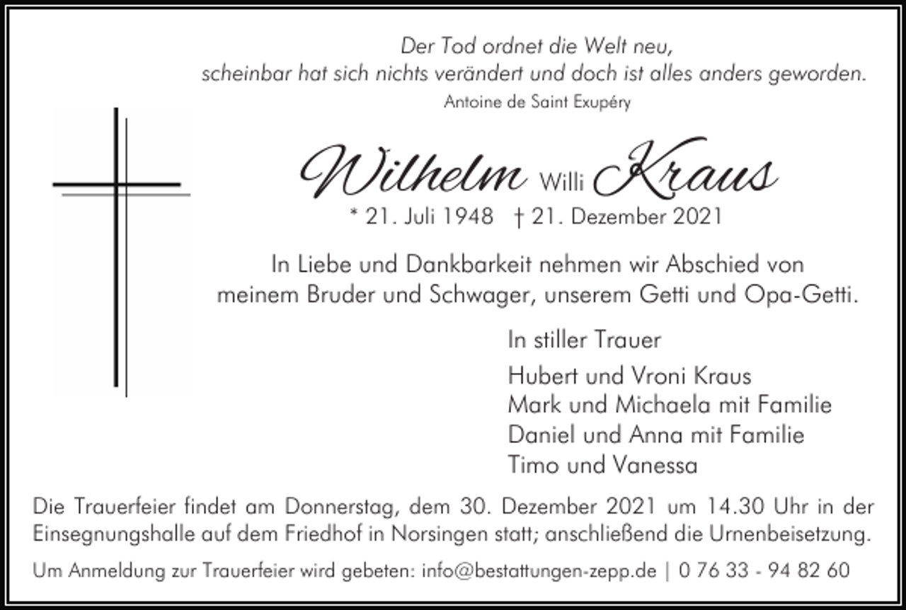 <p>Der Tod ordnet die Welt neu,<br />scheinbar hat sich nichts verändert und doch ist alles anders geworden.<br />Antoine de Saint Exupéry</p><p>Wilhelm Kraus<br />Willi</p><p>* 21. Juli 1948 † 21. Dezember 2021</p><p>In Liebe und Dankbarkeit nehmen wir Abschied von<br />meinem Bruder und Schwager, unserem Getti und Opa-Getti.<br />In stiller Trauer<br />Hubert und Vroni Kraus<br />Mark und Michaela mit Familie<br />Daniel und Anna mit Familie<br />Timo und Vanessa<br />Die Trauerfeier findet am Donnerstag, dem 30. Dezember 2021 um 14.30 Uhr in der<br />Einsegnungshalle auf dem Friedhof in Norsingen statt; anschließend die Urnenbeisetzung.<br />Um Anmeldung zur Trauerfeier wird gebeten: info@bestattungen-zepp.de | 0 76 33 - 94 82 60</p>