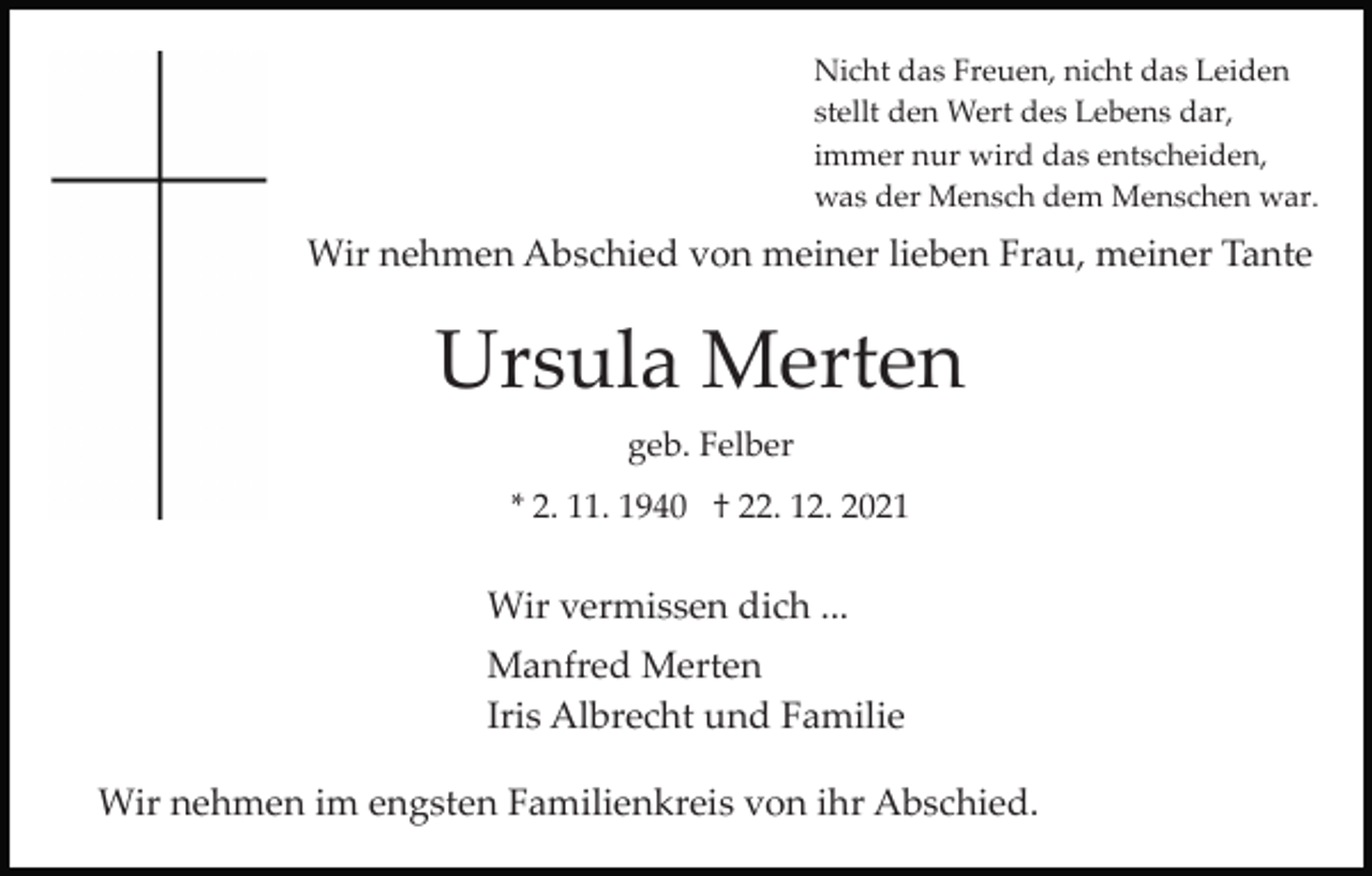 <p>Nicht das Freuen, nicht das Leiden<br />stellt den Wert des Lebens dar,<br />immer nur wird das entscheiden,<br />was der Mensch dem Menschen war.</p><p>Wir nehmen Abschied von meiner lieben Frau, meiner Tante</p><p>Ursula Merten<br />geb. Felber<br />* 2. 11. 1940 † 22. 12. 2021</p><p>Wir vermissen dich ...<br />Manfred Merten<br />Iris Albrecht und Familie<br />Wir nehmen im engsten Familienkreis von ihr Abschied.</p>