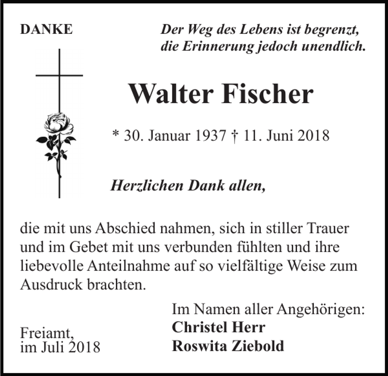 <p>DANKE</p><p>Der Weg des Lebens ist begrenzt,<br />die Erinnerung jedoch unendlich.</p><p>Walter Fischer<br />* 30. Januar 1937 † 11. Juni 2018<br />Herzlichen Dank allen,<br />die mit uns Abschied nahmen, sich in stiller Trauer<br />und im Gebet mit uns verbunden fühlten und ihre<br />liebevolle Anteilnahme auf so vielfältige Weise zum<br />Ausdruck brachten.<br />Freiamt,<br />im Juli 2018</p><p>Im Namen aller Angehörigen:<br />Christel Herr<br />Roswita Ziebold</p>