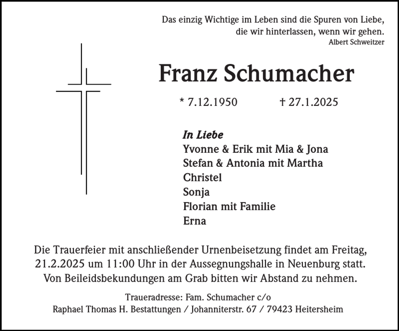 <p>Das einzig Wichtige im Leben sind die Spuren von Liebe,<br />die wir hinterlassen, wenn wir gehen.<br />Albert Schweitzer</p><p>Franz Schumacher<br />* 7.12.1950</p><p>† 27.1.2025</p><p>In Liebe<br />Yvonne &amp; Erik mit Mia &amp; Jona<br />Stefan &amp; Antonia mit Martha<br />Christel<br />Sonja<br />Florian mit Familie<br />Erna</p><p>Die Trauerfeier mit anschließender Urnenbeisetzung findet am Freitag,<br />21.2.2025 um 11:00 Uhr in der Aussegnungshalle in Neuenburg statt.<br />Von Beileidsbekundungen am Grab bitten wir Abstand zu nehmen.<br />Traueradresse: Fam. Schumacher c/o<br />Raphael Thomas H. Bestattungen / Johanniterstr. 67 / 79423 Heitersheim</p>