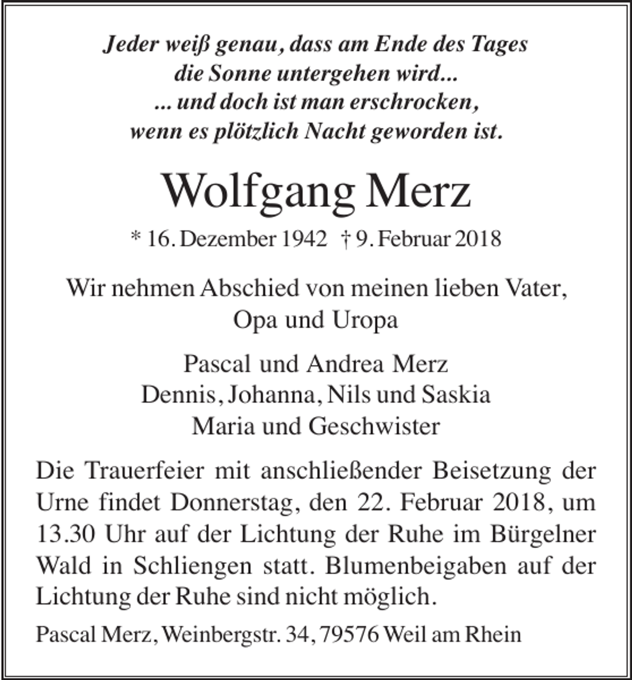 <p>Jeder weiß genau, dass am Ende des Tages<br />die Sonne untergehen wird...<br />... und doch ist man erschrocken,<br />wenn es plötzlich Nacht geworden ist.</p><p>Wolfgang Merz<br />* 16. Dezember 1942 † 9. Februar 2018</p><p>Wir nehmen Abschied von meinen lieben Vater,<br />Opa und Uropa<br />Pascal und Andrea Merz<br />Dennis, Johanna, Nils und Saskia<br />Maria und Geschwister<br />Die Trauerfeier mit anschließender Beisetzung der<br />Urne findet Donnerstag, den 22. Februar 2018, um<br />13.30 Uhr auf der Lichtung der Ruhe im Bürgelner<br />Wald in Schliengen statt. Blumenbeigaben auf der<br />Lichtung der Ruhe sind nicht möglich.<br />Pascal Merz, Weinbergstr. 34, 79576 Weil am Rhein</p>