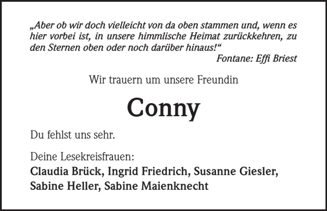 <p>„Aber ob wir doch vielleicht von da oben stammen und, wenn es<br />hier vorbei ist, in unsere himmlische Heimat zurückkehren, zu<br />den Sternen oben oder noch darüber hinaus!“</p><p>Fontane: Effi Briest</p><p>Wir trauern um unsere Freundin</p><p>Conny<br />Du fehlst uns sehr.<br />Deine Lesekreisfrauen:<br />Claudia Brück, Ingrid Friedrich, Susanne Giesler,<br />Sabine Heller, Sabine Maienknecht</p>