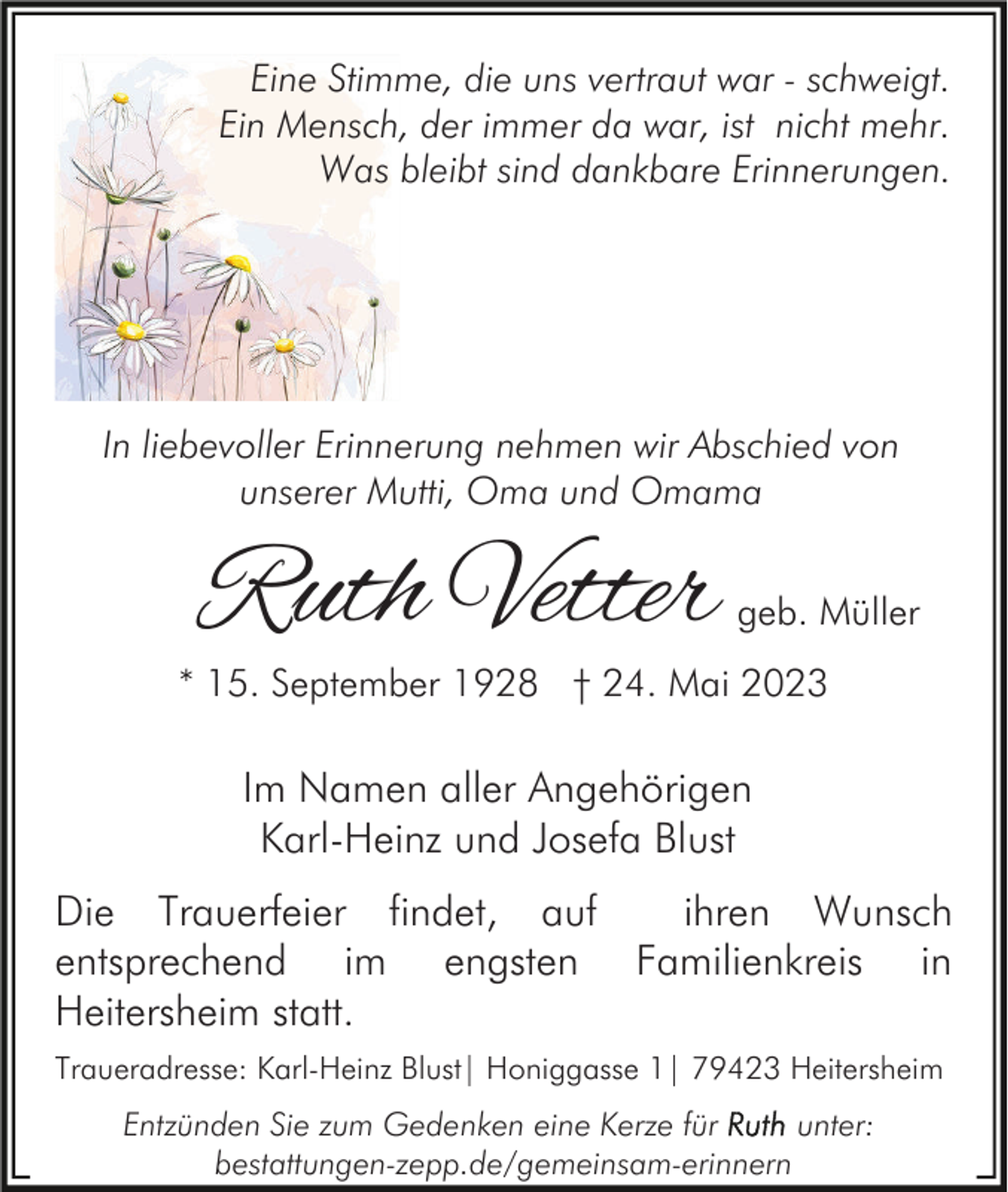 <p>Eine Stimme, die uns vertraut war - schweigt.<br />Ein Mensch, der immer da war, ist nicht mehr.<br />Was bleibt sind dankbare Erinnerungen.</p><p>In liebevoller Erinnerung nehmen wir Abschied von<br />unserer Mutti, Oma und Omama</p><p>Ruth Vetter</p><p>geb. Müller</p><p>* 15. September 1928 † 24. Mai 2023</p><p>Im Namen aller Angehörigen<br />Karl-Heinz und Josefa Blust<br />Die Trauerfeier findet, auf<br />ihren Wunsch<br />entsprechend im engsten Familienkreis in<br />Heitersheim statt.<br />Traueradresse: Karl-Heinz Blust| Honiggasse 1| 79423 Heitersheim</p><p>Entzünden Sie zum Gedenken eine Kerze für<br />unter:<br />bestattungen-zepp.de/gemeinsam-erinnern</p>