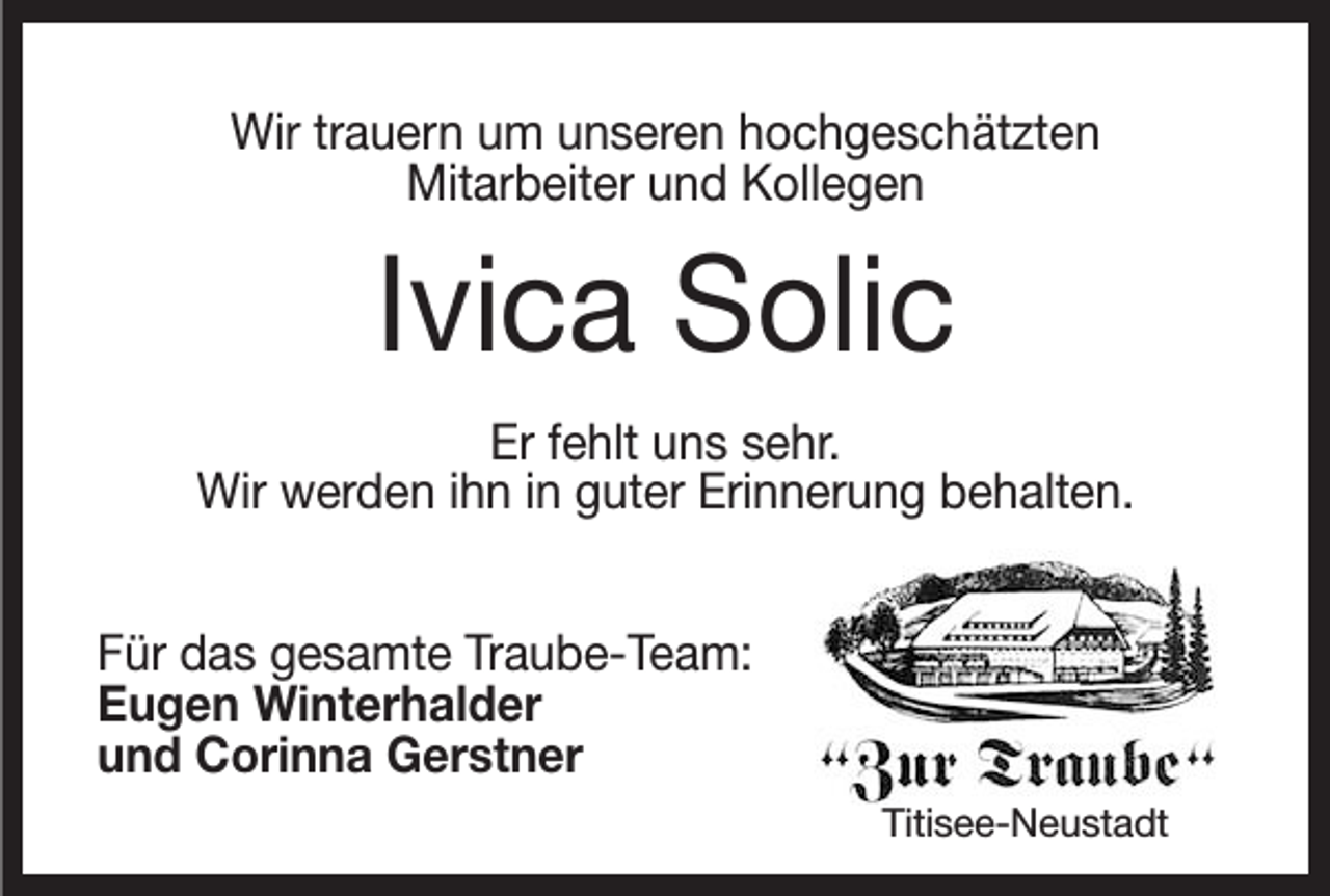 <p>Wir trauern um unseren hochgeschätzten<br />Mitarbeiter und Kollegen</p><p>Ivica Solic<br />Er fehlt uns sehr.<br />Wir werden ihn in guter Erinnerung behalten.<br />Für das gesamte Traube-Team:<br />Eugen Winterhalder<br />und Corinna Gerstner<br />Titisee-Neustadt</p>