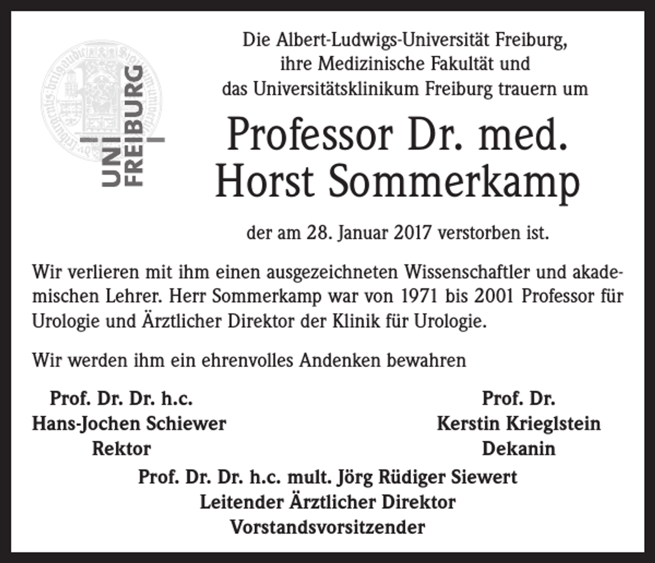 <p>Die Albert-Ludwigs-Universität Freiburg,<br />ihre Medizinische Fakultät und<br />das Universitätsklinikum Freiburg trauern um</p><p>Professor Dr. med.<br />Horst Sommerkamp<br />der am 28. Januar 2017 verstorben ist.<br />Wir verlieren mit ihm einen ausgezeichneten Wissenschaftler und akademischen Lehrer. Herr Sommerkamp war von 1971 bis 2001 Professor für<br />Urologie und Ärztlicher Direktor der Klinik für Urologie.<br />Wir werden ihm ein ehrenvolles Andenken bewahren<br />Prof. Dr. Dr. h.c.<br />Prof. Dr.<br />H<br />ans-Jochen Schiewer<br />Kerstin Krieglstein</p><p>Rektor<br />Dekanin<br />Prof. Dr. Dr. h.c. mult. Jörg Rüdiger Siewert<br />Leitender Ärztlicher Direktor<br />Vorstandsvorsitzender</p>