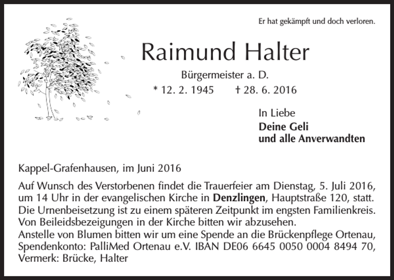 <p>Er hat gekämpft und doch verloren.</p><p>Raimund Halter<br />Bürgermeister a. D.<br />* 12. 2. 1945 † 28. 6. 2016<br />In Liebe<br />Deine Geli<br />und alle Anverwandten<br />Kappel-Grafenhausen, im Juni 2016<br />Auf Wunsch des Verstorbenen findet die Trauerfeier am Dienstag, 5. Juli 2016,<br />um 14 Uhr in der evangelischen Kirche in Denzlingen, Hauptstraße 120, statt.<br />Die Urnenbeisetzung ist zu einem späteren Zeitpunkt im engsten Familienkreis.<br />Von Beileidsbezeigungen in der Kirche bitten wir abzusehen.<br />Anstelle von Blumen bitten wir um eine Spende an die Brückenpflege Ortenau,<br />Spendenkonto: PalliMed Ortenau e.V. IBAN DE0645 005004 8494 70,<br />Vermerk: Brücke, Halter</p>