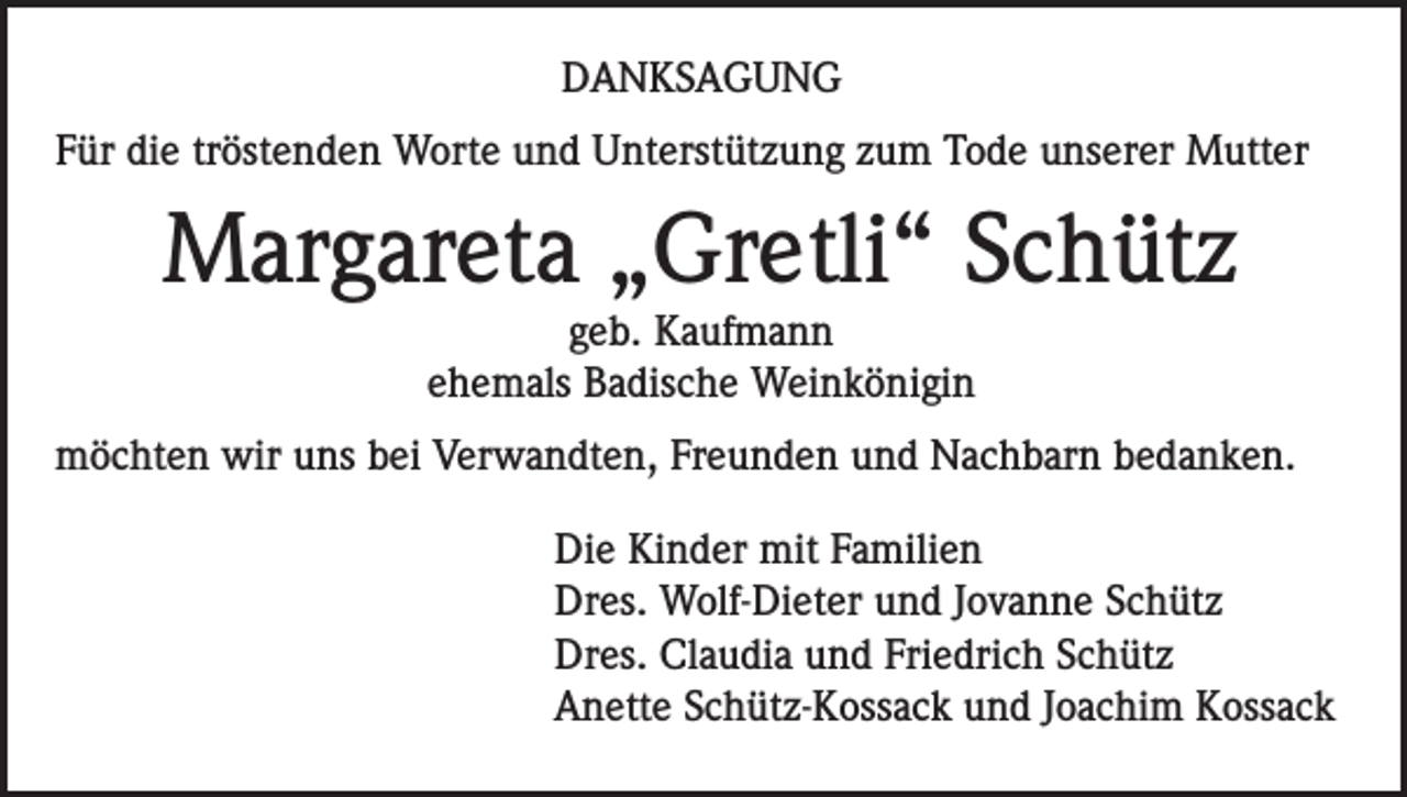<p>DANKSAGUNG<br />Für die tröstenden Worte und Unterstützung zum Tode unserer Mutter</p><p>Margareta „Gretli“ Schütz<br />geb. Kaufmann<br />ehemals Badische Weinkönigin</p><p>möchten wir uns bei Verwandten, Freunden und Nachbarn bedanken.<br />Die Kinder mit Familien<br />Dres. Wolf-Dieter und Jovanne Schütz<br />Dres. Claudia und Friedrich Schütz<br />Anette Schütz-Kossack und Joachim Kossack</p>