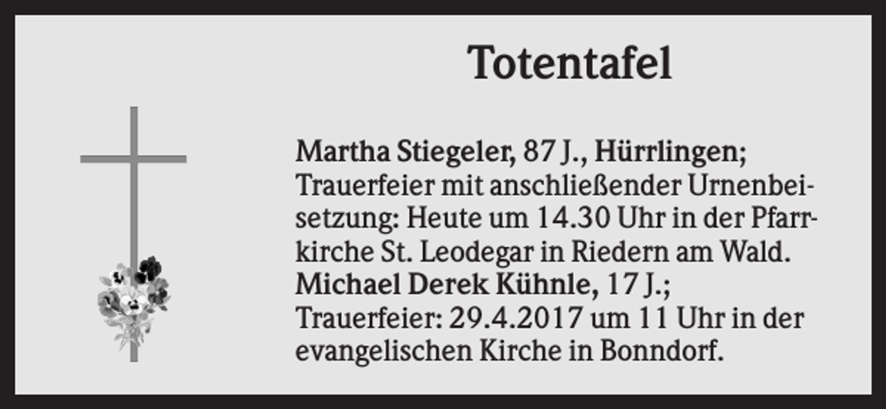<p>Totentafel<br />Martha Stiegeler, 87 J., Hürrlingen;<br />Trauerfeier mit anschließender Urnenbeisetzung: Heute um 14.30 Uhr in der Pfarrkirche St. Leodegar in Riedern am Wald.<br />Michael Derek Kühnle, 17 J.;<br />Trauerfeier: 29.4.2017 um 11 Uhr in der<br />evangelischen Kirche in Bonndorf.</p>