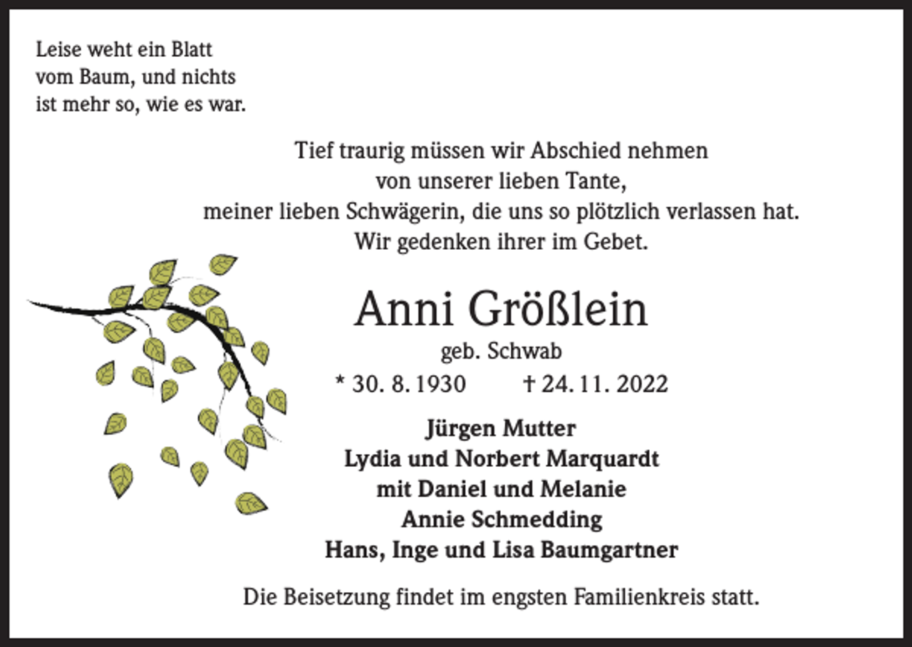 <p>Leise weht ein Blatt<br />vom Baum, und nichts<br />ist mehr so, wie es war.</p><p>Tief traurig müssen wir Abschied nehmen<br />von unserer lieben Tante,<br />meiner lieben Schwägerin, die uns so plötzlich verlassen hat.<br />Wir gedenken ihrer im Gebet.</p><p>Anni Größlein</p><p>geb. Schwab<br />* 30. 8. 1930<br />† 24. 11. 2022<br />Jürgen Mutter<br />Lydia und Norbert Marquardt<br />mit Daniel und Melanie<br />Annie Schmedding<br />Hans, Inge und Lisa Baumgartner<br />Die Beisetzung findet im engsten Familienkreis statt.</p>