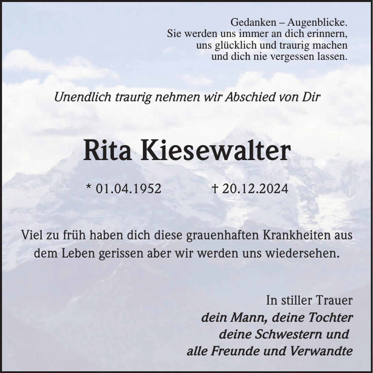 <p>Gedanken – Augenblicke.<br />Sie werden uns immer an dich erinnern,<br />uns glücklich und traurig machen<br />und dich nie vergessen lassen.</p><p>Unendlich traurig nehmen wir Abschied von Dir</p><p>Rita Kiesewalter<br />* 01.04.1952</p><p>† 20.12.2024</p><p>Viel zu früh haben dich diese grauenhaften Krankheiten aus<br />dem Leben gerissen aber wir werden uns wiedersehen.<br />In stiller Trauer<br />dein Mann, deine Tochter<br />deine Schwestern und<br />alle Freunde und Verwandte</p>