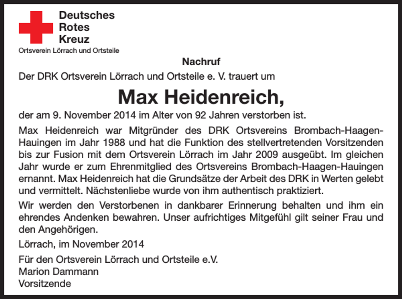 <p>Deutsches</p><p>Rotes<br />Kreuz</p><p>Ortsverein Lörrach und Ortsteile</p><p>Nachruf<br />Der DRK Ortsverein Lörrach und Ortsteile e. V. trauert um</p><p>Max Heidenreich,<br />der am 9. November 2014 im Alter von 92 Jahren verstorben ist.<br />Max Heidenreich war Mitgründer des DRK Ortsvereins Brombach-HaagenHauingen im Jahr 1988 und hat die Funktion des stellvertretenden Vorsitzenden<br />bis zur Fusion mit dem Ortsverein Lörrach im Jahr 2009 ausgeübt. Im gleichen<br />Jahr wurde er zum Ehrenmitglied des Ortsvereins Brombach-Haagen-Hauingen<br />ernannt. Max Heidenreich hat die Grundsätze der Arbeit des DRK in Werten gelebt<br />und vermittelt. Nächstenliebe wurde von ihm authentisch praktiziert.<br />Wir werden den Verstorbenen in dankbarer Erinnerung behalten und ihm ein<br />ehrendes Andenken bewahren. Unser aufrichtiges Mitgefühl gilt seiner Frau und<br />den Angehörigen.<br />Lörrach, im November 2014<br />Für den Ortsverein Lörrach und Ortsteile e.V.<br />Marion Dammann<br />Vorsitzende</p>