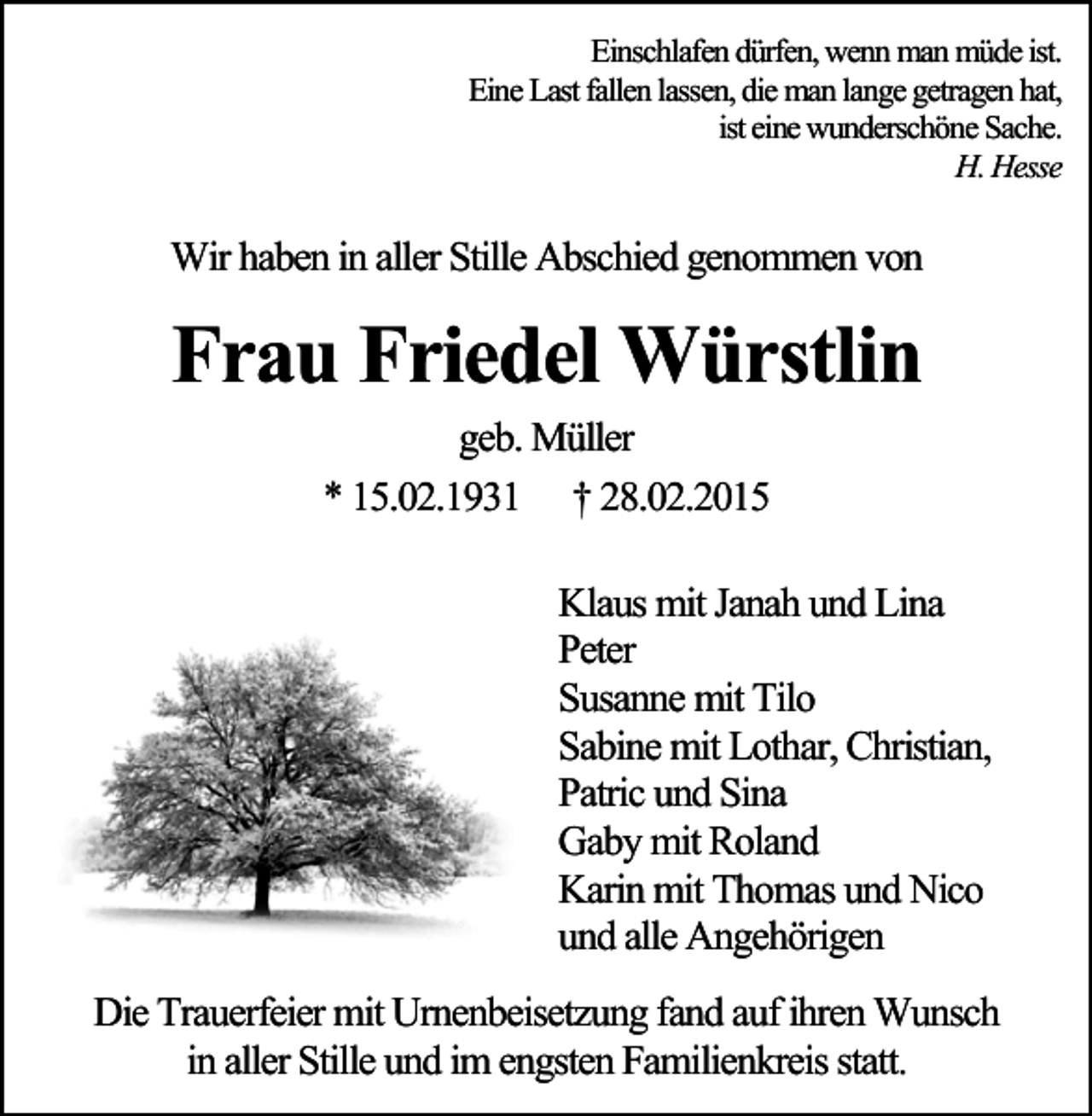<p>Einschlafen dürfen, wenn man müde ist.<br />Eine Last fallen lassen, die man lange getragen hat,<br />ist eine wunderschöne Sache.<br />H. Hesse</p><p>Wir haben in aller Stille Abschied genommen von</p><p>Frau Friedel Würstlin<br />geb. Müller<br />* 15.02.1931 † 28.02.2015<br />Klaus mit Janah und Lina<br />Peter<br />Susanne mit Tilo<br />Sabine mit Lothar, Christian,<br />Patric und Sina<br />Gaby mit Roland<br />Karin mit Thomas und Nico<br />und alle Angehörigen<br />Die Trauerfeier mit Urnenbeisetzung fand auf ihren Wunsch<br />in aller Stille und im engsten Familienkreis statt.</p>