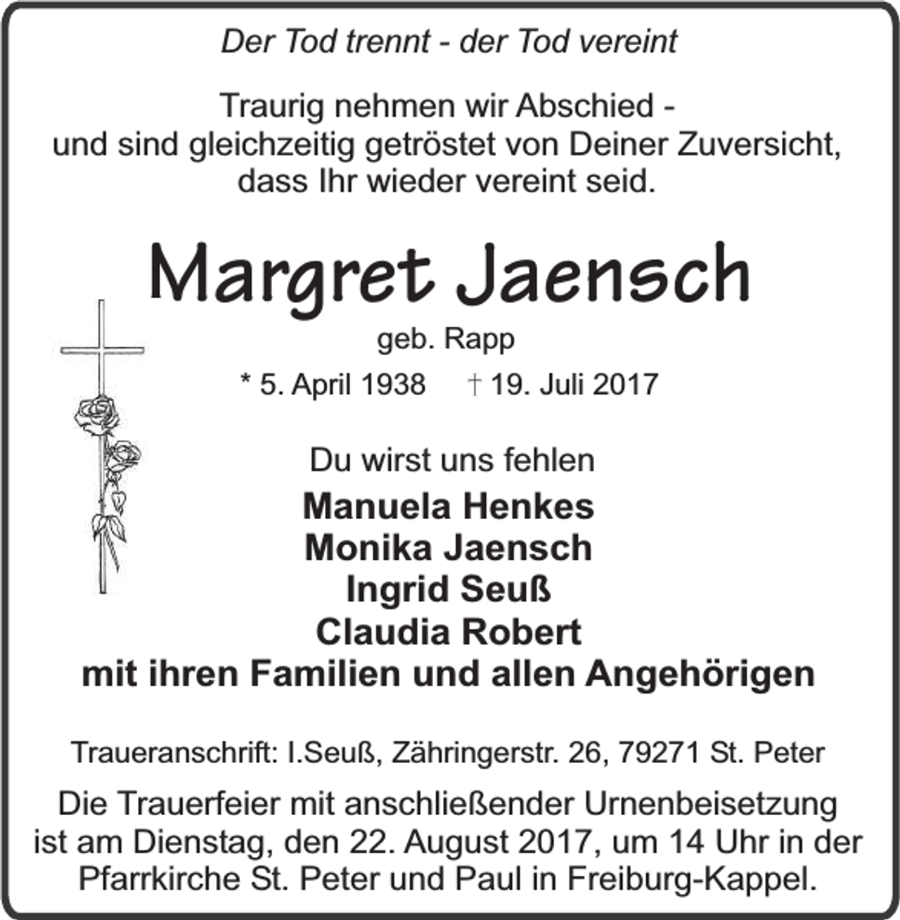 <p>Der Tod trennt - der Tod vereint<br />Traurig nehmen wir Abschied und sind gleichzeitig getröstet von Deiner Zuversicht,<br />dass Ihr wieder vereint seid.</p><p>Margret Jaensch<br />geb. Rapp</p><p>* 5. April 1938</p><p>19. Juli 2017</p><p>Du wirst uns fehlen</p><p>Manuela Henkes<br />Monika Jaensch<br />Ingrid Seuß<br />Claudia Robert<br />mit ihren Familien und allen Angehörigen<br />Traueranschrift: I.Seuß, Zähringerstr. 26, 79271 St. Peter</p><p>Die Trauerfeier mit anschließender Urnenbeisetzung<br />ist am Dienstag, den 22. August 2017, um 14 Uhr in der<br />Pfarrkirche St. Peter und Paul in Freiburg-Kappel.</p>