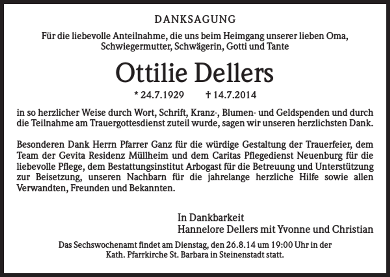 <p>D AN KS AG U N G<br />Für die liebevolle Anteilnahme, die uns beim Heimgang unserer lieben Oma,<br />Schwiegermutter, Schwägerin, Gotti und Tante</p><p>Ottilie Dellers<br />* 24.7.1929</p><p>† 14.7.2014</p><p>in so herzlicher Weise durch Wort, Schrift, Kranz-, Blumen- und Geldspenden und durch<br />die Teilnahme am Trauergottesdienst zuteil wurde, sagen wir unseren herzlichsten Dank.<br />Besonderen Dank Herrn Pfarrer Ganz für die würdige Gestaltung der Trauerfeier, dem<br />Team der Gevita Residenz Müllheim und dem Caritas Pflegedienst Neuenburg für die<br />liebevolle Pflege, dem Bestattungsinstitut Arbogast für die Betreuung und Unterstützung<br />zur Beisetzung, unseren Nachbarn für die jahrelange herzliche Hilfe sowie allen<br />Verwandten, Freunden und Bekannten.</p><p>In Dankbarkeit<br />Hannelore Dellers mit Yvonne und Christian<br />Das Sechswochenamt findet am Dienstag, den 26.8.14 um 19:00 Uhr in der<br />Kath. Pfarrkirche St. Barbara in Steinenstadt statt.</p>