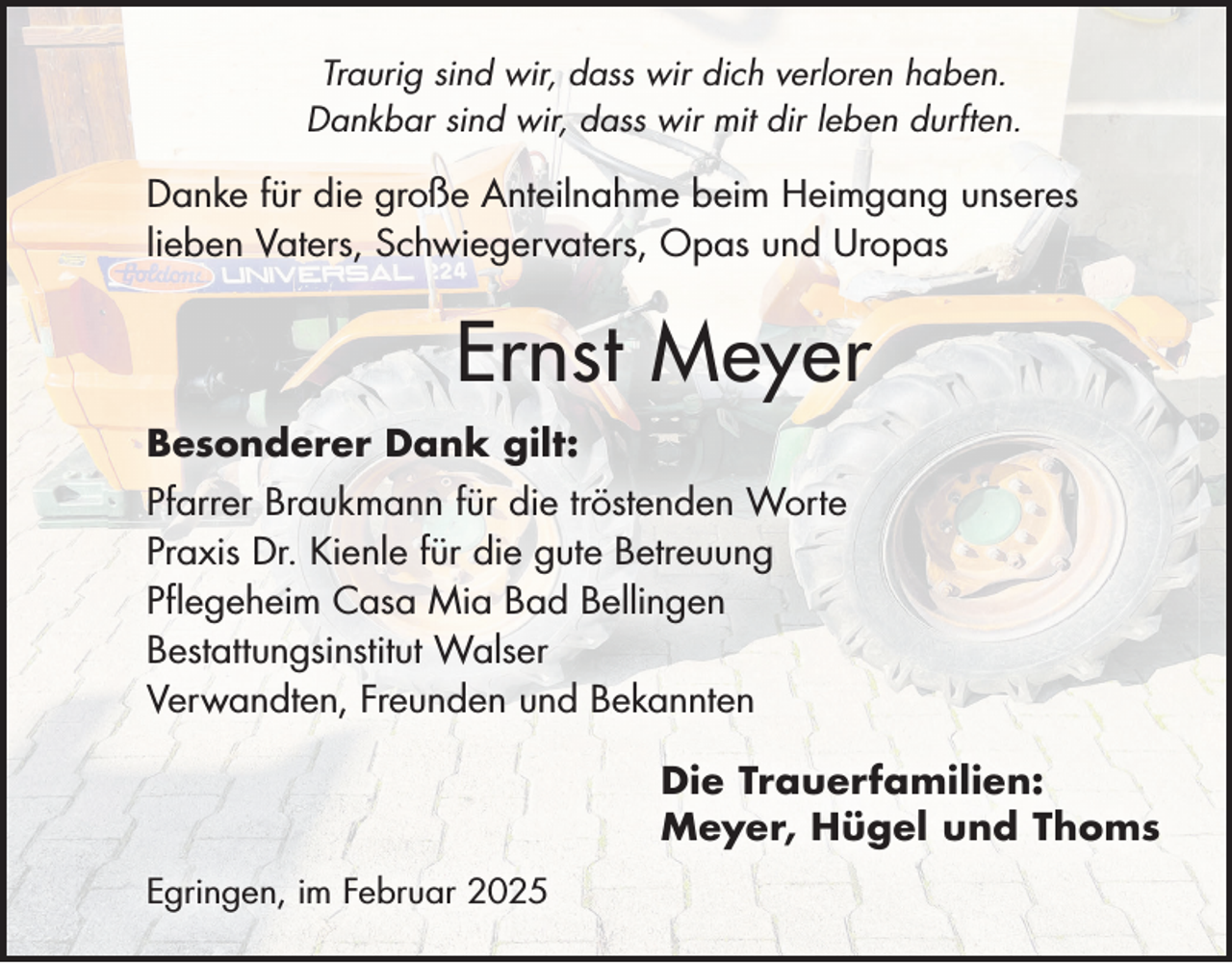 <p>Traurig sind wir, dass wir dich verloren haben.<br />Dankbar sind wir, dass wir mit dir leben durften.</p><p>Danke für die große Anteilnahme beim Heimgang unseres<br />lieben Vaters, Schwiegervaters, Opas und Uropas</p><p>Ernst Meyer<br />Besonderer Dank gilt:<br />Pfarrer Braukmann für die tröstenden Worte<br />Praxis Dr. Kienle für die gute Betreuung<br />Pflegeheim Casa Mia Bad Bellingen<br />Bestattungsinstitut Walser<br />Verwandten, Freunden und Bekannten<br />Die Trauerfamilien:<br />Meyer, Hügel und Thoms<br />Egringen, im Februar 2025</p>