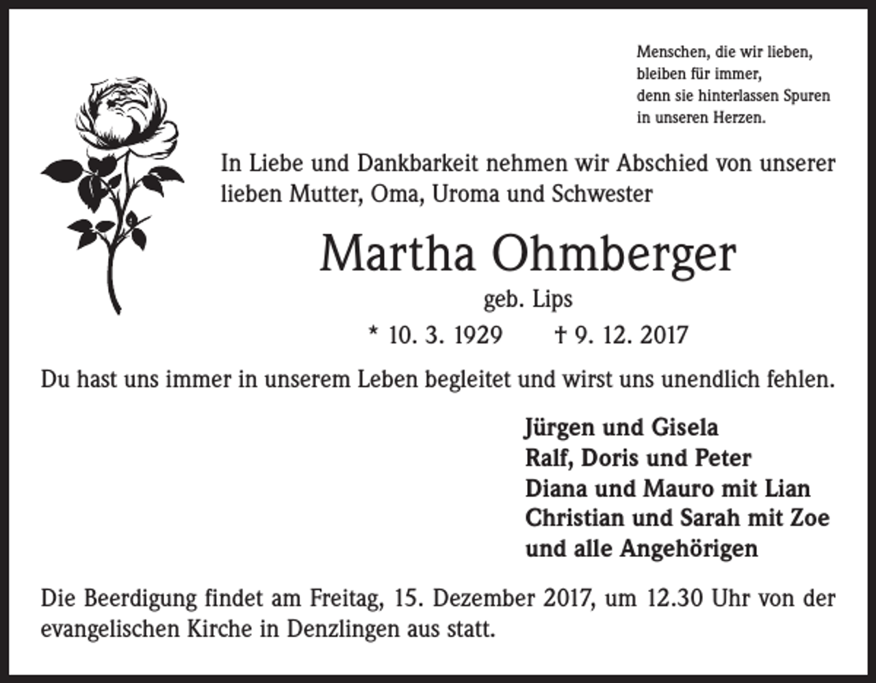<p>Menschen, die wir lieben,<br />bleiben für immer,<br />denn sie hinterlassen Spuren<br />in unseren Herzen.</p><p>In Liebe und Dankbarkeit nehmen wir Abschied von unserer<br />lieben Mutter, Oma, Uroma und Schwester</p><p>Martha Ohmberger<br />geb. Lips<br />* 10. 3. 1929 † 9. 12. 2017</p><p>Du hast uns immer in unserem Leben begleitet und wirst uns unendlich fehlen.<br />Jürgen und Gisela<br />Ralf, Doris und Peter<br />Diana und Mauro mit Lian<br />Christian und Sarah mit Zoe<br />und alle Angehörigen<br />Die Beerdigung findet am Freitag, 15. Dezember 2017, um 12.30 Uhr von der<br />evangelischen Kirche in Denzlingen aus statt.</p>