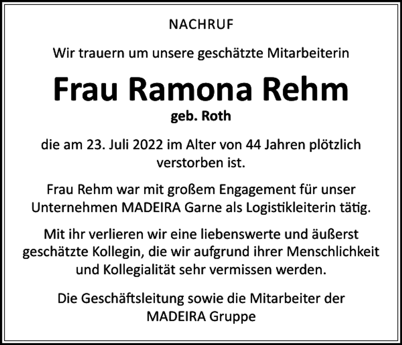 <p>NACHRUF<br />Wir trauern um unsere geschätzte Mitarbeiterin</p><p>Frau Ramona Rehm<br />geb. Roth</p><p>die am 23. Juli 2022 im Alter von 44 Jahren plötzlich<br />verstorben ist.<br />Frau Rehm war mit großem Engagement für unser<br />Unternehmen MADEIRA Garne als Logistikleiterin tätig.<br />Mit ihr verlieren wir eine liebenswerte und äußerst<br />geschätzte Kollegin, die wir aufgrund ihrer Menschlichkeit<br />und Kollegialität sehr vermissen werden.<br />Die Geschäftsleitung sowie die Mitarbeiter der<br />MADEIRA Gruppe</p>