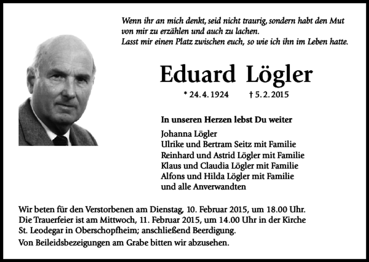 <p>Wenn ihr an mich denkt, seid nicht traurig, sondern habt den Mut<br />von mir zu erzählen und auch zu lachen.<br />Lasst mir einen Platz zwischen euch, so wie ich ihn im Leben hatte.</p><p>Eduard Lögler<br />* 24. 4. 1924</p><p>† 5. 2. 2015</p><p>In unseren Herzen lebst Du weiter<br />Johanna Lögler<br />Ulrike und Bertram Seitz mit Familie<br />Reinhard und Astrid Lögler mit Familie<br />Klaus und Claudia Lögler mit Familie<br />Alfons und Hilda Lögler mit Familie<br />und alle Anverwandten<br />Wir beten für den Verstorbenen am Dienstag, 10. Februar 2015, um 18.00 Uhr.<br />Die Trauerfeier ist am Mittwoch, 11. Februar 2015, um 14.00 Uhr in der Kirche<br />St. Leodegar in Oberschopfheim; anschließend Beerdigung.<br />Von Beileidsbezeigungen am Grabe bitten wir abzusehen.</p>