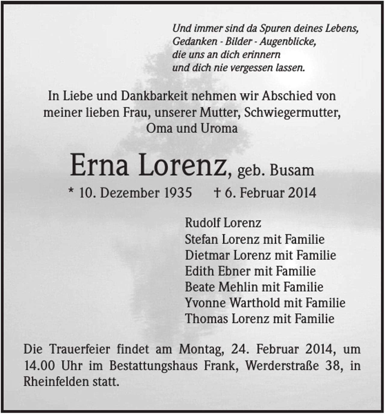 <p>Und immer sind da Spuren deines Lebens,<br />Gedanken - Bilder - Augenblicke,<br />die uns an dich erinnern<br />und dich nie vergessen lassen.</p><p>In Liebe und Dankbarkeit nehmen wir Abschied von<br />meiner lieben Frau, unserer Mutter, Schwiegermutter,<br />Oma und Uroma</p><p>Erna Lorenz, geb. Busam<br />* 10. Dezember 1935</p><p>† 6. Februar 2014</p><p>Rudolf Lorenz<br />Stefan Lorenz mit Familie<br />Dietmar Lorenz mit Familie<br />Edith Ebner mit Familie<br />Beate Mehlin mit Familie<br />Yvonne Warthold mit Familie<br />Thomas Lorenz mit Familie<br />Die Trauerfeier findet am Montag, 24. Februar 2014, um<br />14.00 Uhr im Bestattungshaus Frank, Werderstraße 38, in<br />Rheinfelden statt.</p>