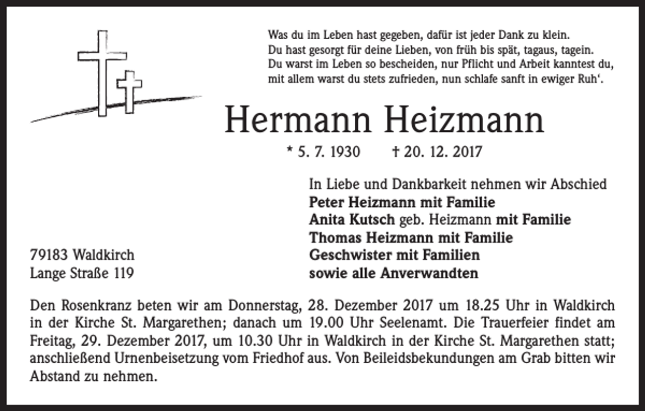 <p>Was du im Leben hast gegeben, dafür ist jeder Dank zu klein.<br />Du hast gesorgt für deine Lieben, von früh bis spät, tagaus, tagein.<br />Du warst im Leben so bescheiden, nur Pflicht und Arbeit kanntest du,<br />mit allem warst du stets zufrieden, nun schlafe sanft in ewiger Ruh‘.</p><p>Hermann Heizmann<br />* 5. 7. 1930 † 20. 12. 2019183 Waldkirch<br />Lange Straße 119</p><p>In Liebe und Dankbarkeit nehmen wir Abschied<br />Peter Heizmann mit Familie<br />Anita Kutsch geb. Heizmann mit Familie<br />Thomas Heizmann mit Familie<br />Geschwister mit Familien<br />sowie alle Anverwandten</p><p>Den Rosenkranz beten wir am Donnerstag, 28. Dezember 2017 um 18.25 Uhr in Waldkirch<br />in der Kirche St. Margarethen; danach um 19.00 Uhr Seelenamt. Die Trauerfeier findet am<br />Freitag, 29. Dezember 2017, um 10.30 Uhr in Waldkirch in der Kirche St. Margarethen statt;<br />anschließend Urnenbeisetzung vom Friedhof aus. Von Beileidsbekundungen am Grab bitten wir<br />Abstand zu nehmen.</p>