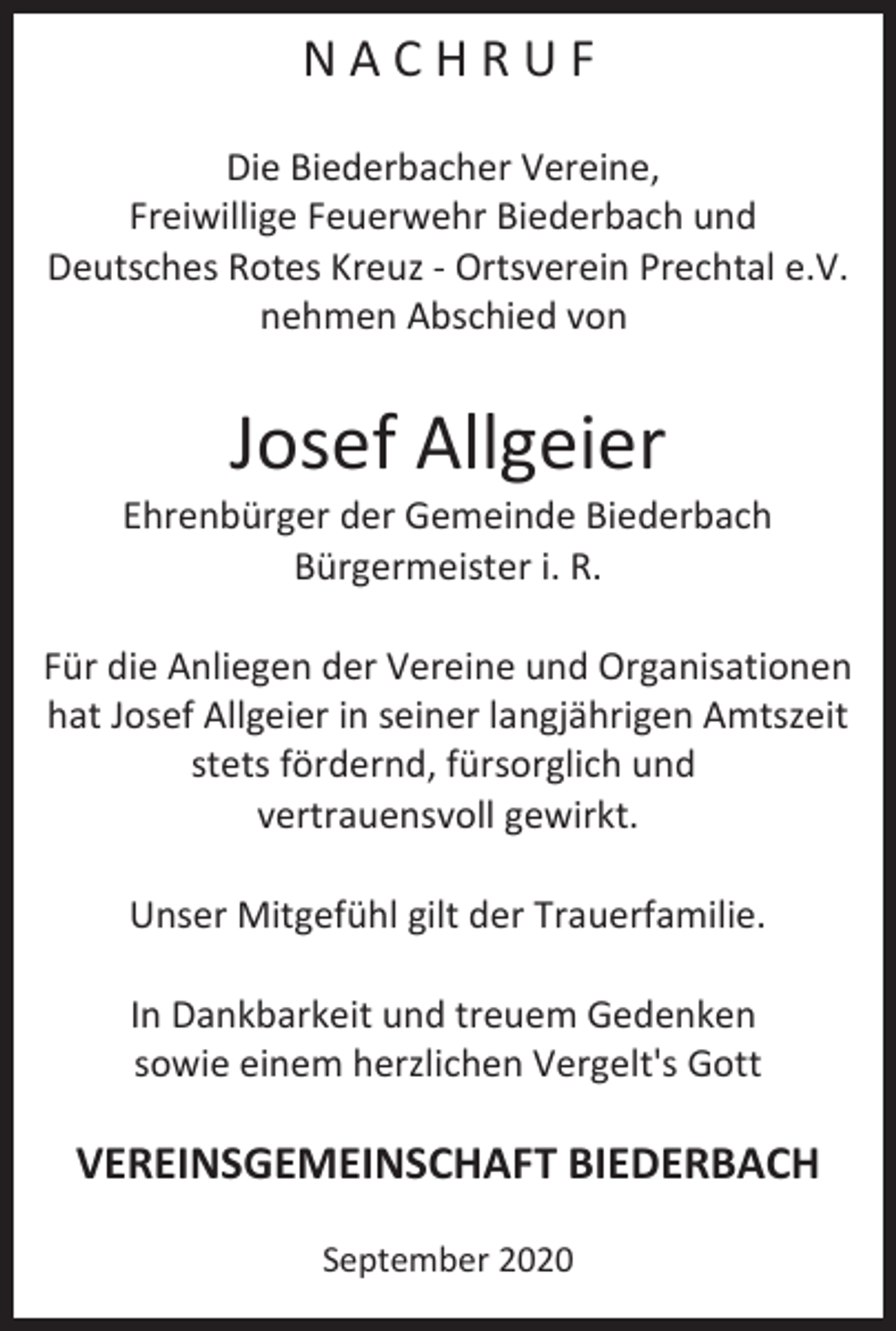 <p>N A C H R U F<br />Die Biederbacher Vereine,<br />Freiwillige Feuerwehr Biederbach und<br />Deutsches Rotes Kreuz ‐ Ortsverein Prechtal e.V.<br />nehmen Abschied von</p><p>Josef Allgeier<br />Ehrenbürger der Gemeinde Biederbach<br />Bürgermeister i. R.<br />Für die Anliegen der Vereine und Organisationen<br />hat Josef Allgeier in seiner langjährigen Amtszeit<br />stets fördernd, fürsorglich und<br />vertrauensvoll gewirkt.<br />Unser Mitgefühl gilt der Trauerfamilie.<br />In Dankbarkeit und treuem Gedenken<br />sowie einem herzlichen Vergelt's Gott</p><p>VEREINSGEMEINSCHAFT BIEDERBACH<br />September 2020</p>