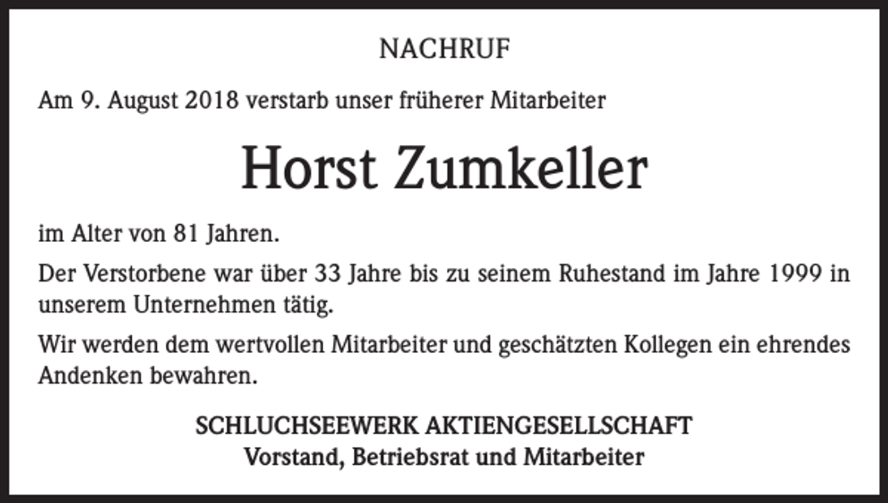 <p>NACHRUF<br />Am 9. August 2018 verstarb unser früherer Mitarbeiter</p><p>Horst Zumkeller<br />im Alter von 81 Jahren.<br />Der Verstorbene war über 33 Jahre bis zu seinem Ruhestand im Jahre 1999 in<br />unserem Unternehmen tätig.<br />Wir werden dem wertvollen Mitarbeiter und geschätzten Kollegen ein ehrendes<br />Andenken bewahren.<br />SCHLUCHSEEWERK AKTIENGESELLSCHAFT<br />Vorstand, Betriebsrat und Mitarbeiter</p>