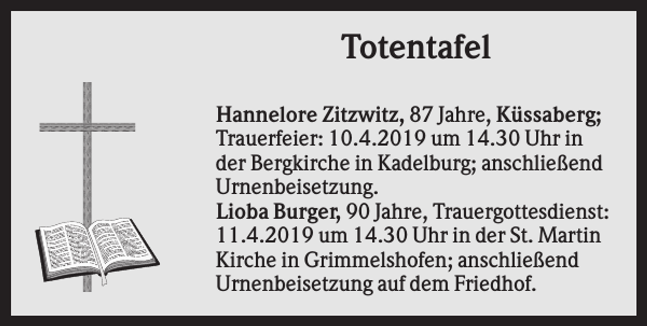 <p>Totentafel<br />Hannelore Zitzwitz, 87 Jahre, Küssaberg;<br />Trauerfeier: 10.4.2019 um 14.30 Uhr in<br />der Bergkirche in Kadelburg; anschließend<br />Urnenbeisetzung.<br />Lioba Burger, 90 Jahre, Trauergottesdienst:<br />11.4.2019 um 14.30 Uhr in der St. Martin<br />Kirche in Grimmelshofen; anschließend<br />Urnenbeisetzung auf dem Friedhof.</p>