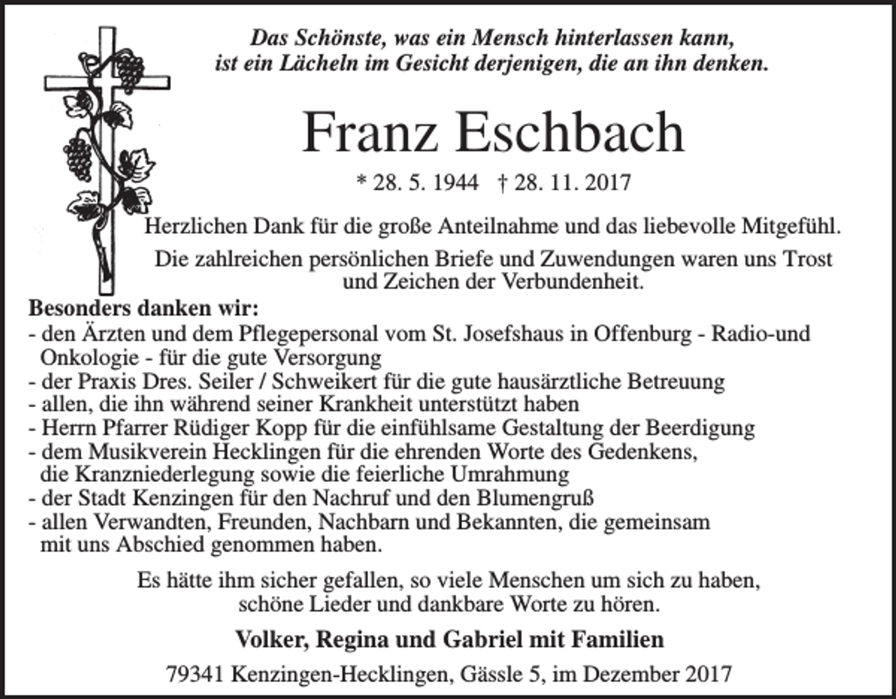 <p>Das Schönste, was ein Mensch hinterlassen kann,<br />ist ein Lächeln im Gesicht derjenigen, die an ihn denken.</p><p>Franz Eschbach<br />* 28. 5. 1944 † 28. 11. 2017<br />Herzlichen Dank für die große Anteilnahme und das liebevolle Mitgefühl.<br />Die zahlreichen persönlichen Briefe und Zuwendungen waren uns Trost<br />und Zeichen der Verbundenheit.<br />Besonders danken wir:<br />- den Ärzten und dem Pflegepersonal vom St. Josefshaus in Offenburg - Radio-und<br />Onkologie - für die gute Versorgung<br />- der Praxis Dres. Seiler / Schweikert für die gute hausärztliche Betreuung<br />- allen, die ihn während seiner Krankheit unterstützt haben<br />- Herrn Pfarrer Rüdiger Kopp für die einfühlsame Gestaltung der Beerdigung<br />- dem Musikverein Hecklingen für die ehrenden Worte des Gedenkens,<br />die Kranzniederlegung sowie die feierliche Umrahmung<br />- der Stadt Kenzingen für den Nachruf und den Blumengruß<br />- allen Verwandten, Freunden, Nachbarn und Bekannten, die gemeinsam<br />mit uns Abschied genommen haben.<br />Es hätte ihm sicher gefallen, so viele Menschen um sich zu haben,<br />schöne Lieder und dankbare Worte zu hören.</p><p>Volker, Regina und Gabriel mit Familien<br />79341 Kenzingen-Hecklingen, Gässle 5, im Dezember 2017</p>