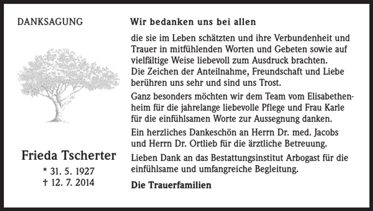 <p>DANKSAGUNG</p><p>Frieda Tscherter<br />* 31. 5. 1927<br />† 12. 7. 2014</p><p>Wir bedanken uns bei allen<br />die sie im Leben schätzten und ihre Verbundenheit und<br />Trauer in mitfühlenden Worten und Gebeten sowie auf<br />vielfältige Weise liebevoll zum Ausdruck brachten.<br />Die Zeichen der Anteilnahme, Freundschaft und Liebe<br />berühren uns sehr und sind uns Trost.<br />Ganz besonders möchten wir dem Team vom Elisabethenheim für die jahrelange liebevolle Pflege und Frau Karle<br />für die einfühlsamen Worte zur Aussegnung danken.<br />Ein herzliches Dankeschön an Herrn Dr. med. Jacobs<br />und Herrn Dr. Ortlieb für die ärztliche Betreuung.<br />Lieben Dank an das Bestattungsinstitut Arbogast für die<br />einfühlsame und umfangreiche Begleitung.<br />Die Trauerfamilien</p>